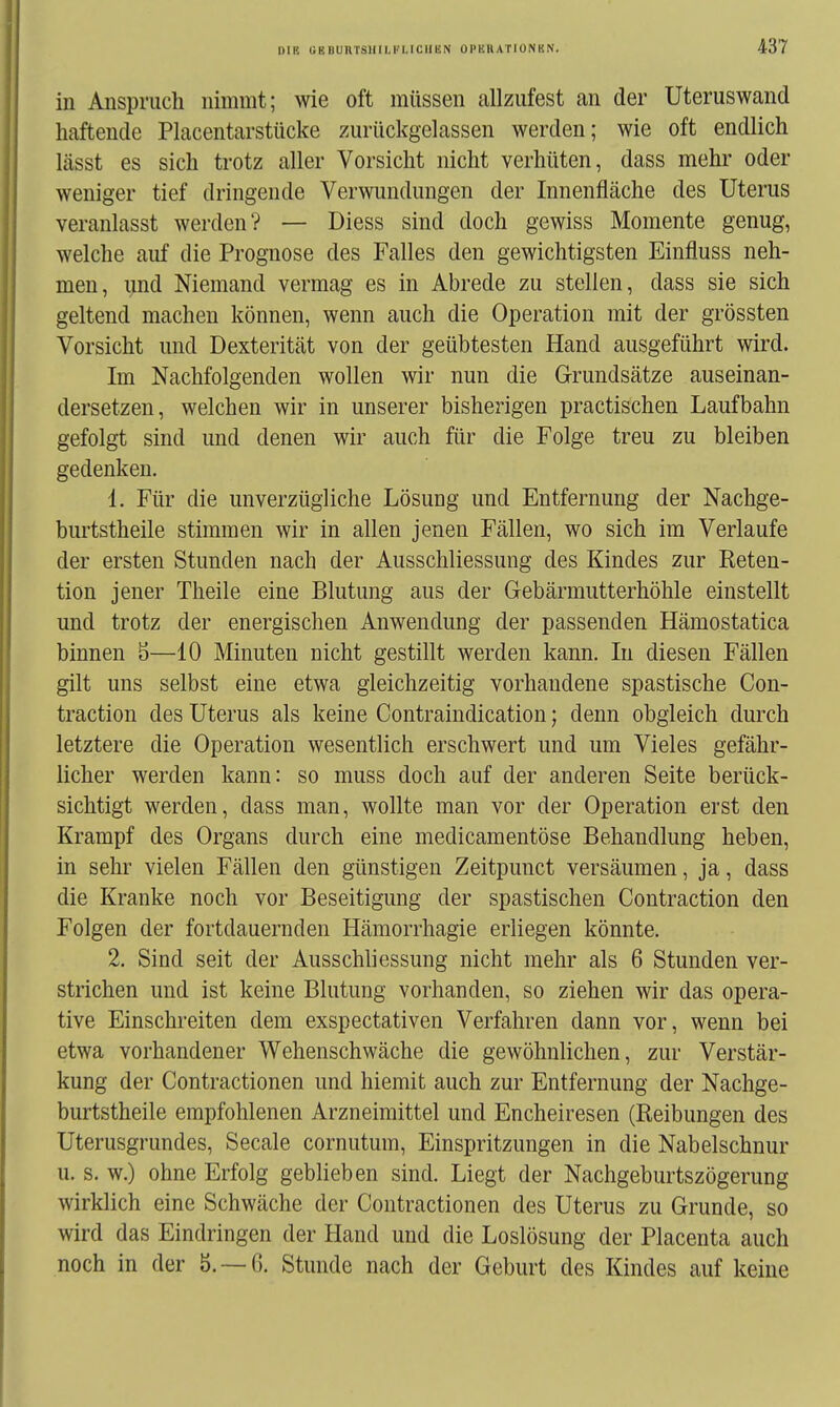 in Anspruch nimmt; wie oft müssen allzufest an der Uteruswand haftende Placentarstücke zurückgelassen werden; wie oft endlich lässt es sich trotz aller Vorsicht nicht verhüten, dass mehr oder weniger tief dringende Verwundungen der Innenfläche des Uterus veranlasst werden? — Diess sind doch gewiss Momente genug, welche auf die Prognose des Falles den gewichtigsten Einfluss neh- men, imd Niemand vermag es in Abrede zu stellen, dass sie sich geltend machen können, wenn auch die Operation mit der grössten Vorsicht und Dexterität von der geübtesten Hand ausgeführt wird. Im Nachfolgenden wollen wir nun die G-rundsätze auseinan- dersetzen, welchen wir in unserer bisherigen practischen Laufbahn gefolgt sind und denen wir auch für die Folge treu zu bleiben gedenken. 1. Für die unverzügliche Lösung und Entfernung der Nachge- burtstheile stimmen wir in allen jenen Fällen, wo sich im Verlaufe der ersten Stunden nach der Ausschliessung des Kindes zur Eeten- tion jener Theile eine Blutung aus der Gebärmutterhöhle einstellt und trotz der energischen Anwendung der passenden Hämostatica binnen 5—10 Minuten nicht gestillt werden kann. In diesen Fällen gilt uns selbst eine etwa gleichzeitig vorhandene spastische Con- traction des Uterus als keine Contraindication; denn obgleich durch letztere die Operation wesentlich erschwert und um Vieles gefähr- licher werden kann: so muss doch auf der anderen Seite berück- sichtigt werden, dass man, wollte man vor der Operation erst den Krampf des Organs durch eine medicamentöse Behandlung heben, in sehr vielen Fällen den günstigen Zeitpunct versäumen, ja, dass die Kranke noch vor Beseitigung der spastischen Contraction den Folgen der fortdauernden Hämorrhagie erliegen könnte. 2. Sind seit der Ausschliessung nicht mehr als 6 Stunden ver- strichen und ist keine Blutung vorhanden, so ziehen wir das opera- tive Einschreiten dem exspectativen Verfahren dann vor, wenn bei etwa vorhandener Wehenschwäche die gewöhnlichen, zur Verstär- kung der Contractionen und hiemit auch zur Entfernung der Nachge- burtstheile empfohlenen Arzneimittel und Encheiresen (Reibungen des Uterusgrundes, Seeale cornutum, Einspritzungen in die Nabelschnur u. s. w.) ohne Erfolg geblieben sind. Liegt der Nachgeburtszögerung wirklich eine Schwäche der Contractionen des Uterus zu Grunde, so wird das Eindringen der Hand und die Loslösung der Placenta auch noch in der 5.-6, Stunde nach der Geburt des Kindes auf keine