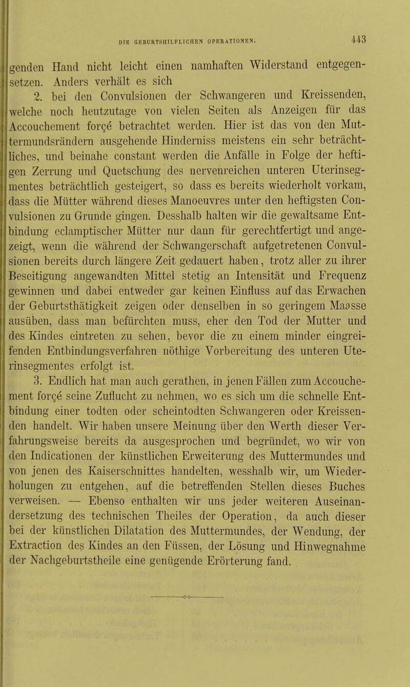 DIE GKBURTSIIILFLTCIIEN OPERATIONEN. genden Hand nicht leicht einen namhaften Widerstand entgegen- setzen. Anders verhcält es sich 2. bei den Convulsionen der Schwangeren und Kreissenden, welche noch heutzutage von vielen Seiten als Anzeigen für das Accouchement forge betrachtet werden. Hier ist das von den Mut- termunds reändern ausgehende Hinderniss meistens ein sehr beträcht- liches, und beinahe constant werden die Anfälle in Folge der hefti- gen Zerrung und Quetschung des nervenreichen unteren Uterinseg- mentes beträchtlich gesteigert, so dass es bereits wiederholt vorkam, dass die Mütter während dieses Manoeuvres unter den heftigsten Con- vulsionen zu Grunde gingen. Desshalb halten wir die gewaltsame Ent- bindung eclamptischer Mütter nur dann für gerechtfertigt und ange- zeigt, wenn die während der Schwangerschaft aufgetretenen Convul- sionen bereits durch längere Zeit gedauert haben, trotz aller zu ihrer Beseitigimg angewandten Mittel stetig an Intensität und Frequenz gewinnen und dabei entweder gar keinen Einfluss auf das Erwachen der Geburtsthätigkeit zeigen oder denselben in so geringem Maasse ausüben, dass man befürchten muss, eher den Tod der Mutter und des Kindes eintreten zu sehen, bevor die zu einem minder eingrei- fenden Entbindungsverfahren nöthige Vorbereitung des unteren Ute- rinsegmentes erfolgt ist. 3. Endlich hat man auch gerathen, in jenen Fällen zum Accouche- ment forge seine Zuflucht zu nehmen, wo es sich um die schnelle Ent- bindung einer todten oder scheintodten Schwangeren oder Kreissen- den handelt. Wir haben unsere Meinung über den Werth dieser Ver- fahrungsweise bereits da ausgesprochen und begründet, wo wir von den Indicationen der künstlichen Erweiterung des Muttermundes und von jenen des Kaiserschnittes handelten, wesshalb wir, um Wieder- holungen zu entgehen, auf die betreffenden Stellen dieses Buches verweisen. — Ebenso enthalten wir uns jeder weiteren Auseinan- dersetzung des technischen Theiles der Operation, da auch dieser bei der künstlichen Dilatation des Muttermundes, der Wendung, der Extraction des Kindes an den Füssen, der Lösung und Hinwegnahme der Nachgeburtstheile eine genügende Erörterung fand.