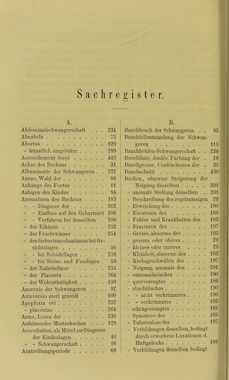 S a c h r e g i s t e r. A. Abclominalschwangerschaft . . . 234 Abnabeln 7S Abortus , 120 » künstlich eingeleiter 289 Accouchement forge 442 Achse des Beckens 31 Albuminurie der Schwangeren . . 221 Amme, Wahl der 86 Anhänge des Foetus 11 Anlegen des Kindes 84 Anomalieen des Beckens .... 183   Diagnose der 202   Einfluss auf den Gebiu-tsact 208  Verfahren bei denselben . 208 •• der Eihäute 252  der Fruchtwässer 254  des Geburtsmechanismus bei Ge- sichtslagen 56  ■■ bei Schädellagen 238 »  bei Steiss- und Fusslagen . 59 '• der Nabelschnur 255 » der Placenta 264 » der Wehenthätigkeit 150 Anorexie der Schwangeren ... 92 Anteversio uteri gravidi .... 100 Apoplexia ovi 252 » placentae 264 Arme, Lösen der 336 Aufsitzender Mutterkuchen ... 128 Auscultation, als Mittel zurDiagnose der Kindeslagen 40 •• >• Schwangerschaft 16 Austreibungsperiode 68 B. Bauchbruch der Schwangeren . . 93 Bauchfellentzündung der Schwan- geren 115 Bauchhöhlen-Schwangerschaft . . 234 Bauchlinie, dunkle Färbung der . 16 Bauchpresse, Contractionen der . 35 Bauchschnitt 430 Becken, obnorme Steigerung der Neigung desselben 201  anomale Stellung desselben . 201  Beschreibung des regelmässigen 29 Erweichung des 190 •> Exostosen des 188 •• Fehler und Krankheiten des . 183 •< Fracturen des 197  Grösse, abnorme des 183  grosses oder oberes 29  kleines oder imteres .... 29 •' Kleinheit, abnorme des . . . . 183 lü-ebsgeschwülste des ... . 197  Neigung, anomale des .... 201 >• osteomalacisches 190  querverengtes 186  rhachitisches 190 •> nicht verkrümmtes .... 190 » » verkrümmtes 192  schrägverengtes 185  Synostose des 185 .. Tuberculose des 197  Verbildungen desselben, bedingt diu'ch erworbene Luxationen d. Hüftgelenks 1S9  Verbildungen desselben bedingt