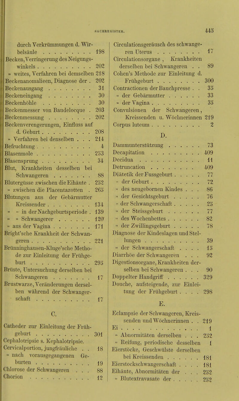 44S durch Verkrümmungen d. Wir- belsäule 198 ßecken,Yerrmgerung des Neigungs- winkels 202 •• -weites, Verfahren bei demselben 218 Beckenanomalieen, Diagnose der . 202 Beckenausgang 31 Beckeneingang 30 Beckenhöhle 30 Ikckenmesser von Baudelocque . 203 l>eckenmessimg 202 Beckenverengerungen, Einfluss auf d. Geburt 208 '■ Verfahren bei denselben . . . 214 Befi'uchtung 4 Blasenmole 2S3 BlasensiDrung 34 Blut, Krankheiten desselben bei Schwangeren 88 iSlutergüsse zwischen die Eihäute . 2S2  zwischen die Placentazotten . 26ä Blutimgen aus der Gebärmutter Ki-eissender 134   in der Nachgeburtsperiode . 139   Schwangerer 120 aus der Vagina 171 Bright'sche Krankheit der Schwan- geren 221 Brimninghausen-Kluge'sche Metho- de ziu- Einleitung der Frülige- bm-t 29S Brüste, Untersuchung derselben bei Schwangeren 17 Brustwarze, Veränderungen dersel- ben während der Schwanger- ■ Schaft 17 C. Catheder zur Einleitung der Früli- geburt 301 Cephalotripsie s. Kephalotripsie. Cervicalportion, jungfräuliche . . 18  nach vorausgegangenen Ge- burten 19 Chlorose der Schwangeren ... 88 Chorion 12 Circulationsgeräusch des schwange- ren Uterus 17 Circulationsorgane , Krankheiten derselben bei Schwangeren . . 89 Cohen's Methode zur Einleitung d. Frühgeburt 300 Contractionen der Bauchpresse . . 3ä  der Gebärmutter 33 » der Vagina 3S Gonvulsionen der Schwangeren, Ki'eissenden u. Wöchnerinnen 219 Corpus luteum 2 D. Dammunterstützung 73 Decapitation 409 Decidua 11 Detruncation 409 Diätetik der Fussgeburt 77 der Geburt 72  des neugebornen Kindes ... 86 » der Gesichtsgeburt 76  der Schwangerschaft 2S •• der Steissgeburt 77 des Wochenbettes 82  der Zwillingsgeburt 78 Diagnose der Kindeslagen und Stel- lungen 39  der Schwangerschaft .... IS Diarrhöe der Schwangeren ... 92 Digestionsorgane, lü'ankheiten der- selben bei Schwangeren ... 90 Doppelter Handgriff 329 Douche, aufsteigende, zur Einlei- tung der Frühgebm-t.... 298 E. Eclampsie der Schwangeren, Kreis- senden und Wöchnerinnen . . 219 Ei 1 •• Abnormitäten derselben . . . 2152  Reilxmg, periodische desselben 1 Eierstöcke, Geschwülste derselben bei Kreissenden 181 P^ierstockschwangerschaft .... 181 Eihäute, Abnormitäten der . . . 2S2  Blutextravasate der 2b2