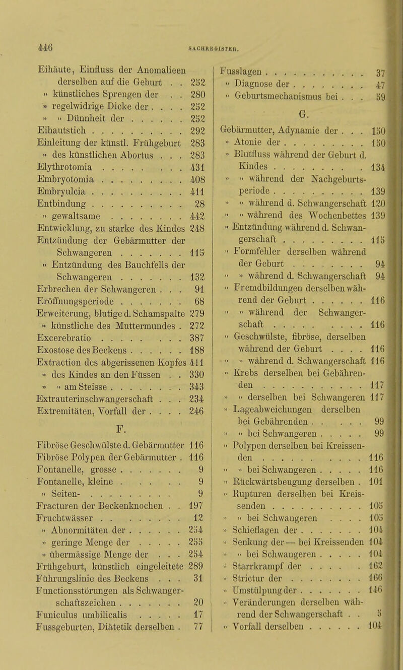 Eilläute, Einfluss der Anomalieeu Ol derselbeu auf die Gebui-t . . 252 Ii 7 •• künstliches Si^reugen der . . 280 n r-rPl'tnT'f CT»! 0/>Ti Q r» 1 o rvi no V»rti VJCUUi töluüCilaUlöIIlUS UGl . oy •> regelwidrige Dicke der .... 2S2 G. » Dimnlieit der 2S2 292 Gebärmutter, Adynamie der . . . löO Einleitung der künstl. Frühgeburt 283  Atonie der löO » des künstlichen Abortus . . . 283 ■> Blutfluss wähi-end der Geburt d. Elythrotomia 431 134 Embryotomia 408  während der Nachgeburts- 411 periode 139 Entbindung 28   während d. Schwangerschaft 120  gewaltsame 442 '•  wälu-end des Wochenbettes 139 Entwicklung, zu starke des Kindes 248 •> Entziüidung während d. Schwan- Entzündung der Gebärmutter der gerschaft US Schwangeren US  Formfehler derselben während » Entzündung des Bauchfells der der Geburt 94 Schwangeren 132  » während d. Schwangerschaft 94 Erbrechen der Schwangeren . . . 91 •> Fremdbildimgen derselben wäh- Eröffnungsperiode 68 rend der Geburt 116 Erweiterimg, blutige d. Schamspalte 279   wähi-eud der Schwanger- •' künstliche des Muttermundes . 272 116 387  Geschwülste, fibröse, derselben Exostose des Beckens 188 während der Geburt .... 116 Extraction des abgerissenen Kopfes 411   während d. Schwangerschaft 116 • des Kindes au den Füssen . . 330  Krebs derselben bei Gebähreu- 343 117 Extrauterinschwangerschaft . . . 234 •• •' derselben bei Schwangeren 117 Extremitäten, Vorfall der .... 246  Lageabweichuugen derselben F. bei Gebährenden . . ... 99 » bei Schwangeren 99 Fibröse Geschwülste d. Gebärmutter 116 •• Polypen derselben bei Kreissen- Fibröse Polypen der Gebärmutter . 116 den 116 9   bei Schwangeren 116 Fontanelle, kleine 9  Rückwärtsbeugung derselben . 101 9  Rupturen derselben bei Ki'eis- Fracturen der Beckenknochen . . 197 senden lOö Fruchtwässer 12  >• bei Schwangeren .... 101) 2o4  Schieflagen der 101 ■> geringe Menge der 2!3b  Senkung der— bei Ki'eissenden 104  übermässige Menge der . . . 2S4 104 Frühgebui't, künstlich eingeleitete 289 Starrkrampf der 162 Führungslinie des Beckens . . . 31  Strictur der 166 Functionsstörungen als Schwanger- 146 20  Veränderungen derselbeu wäh- 17 rend der Schwangerschaft . . i) Fussgeburten, Diätetik derselbeu . 77 104