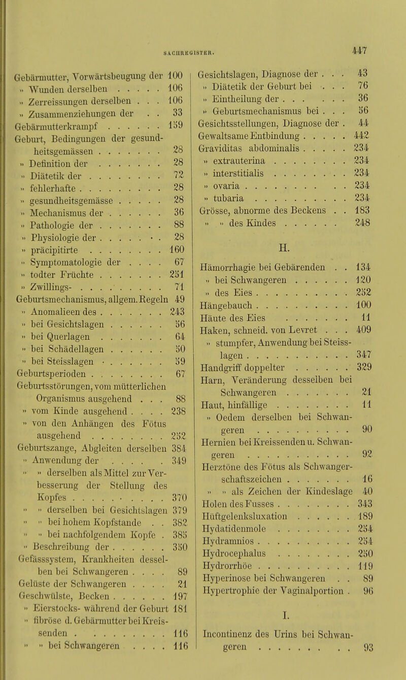 Gebärmutter, Vorwärtsbeuguug der 100 Wimcleu derselben 106 Zerreissungen derselben , . . 106  Zusammenziehungen der . . 33 Gebärmutterkrampf 1S9 Gebm-t, Bedingungen der gesund- heitsgemässen 28 >• Definition der 28 - Diätetik der 72 >■ fehlerhafte 28 •• gesimdheitsgemässe 28 >• Mecliauismus der 36 Pathologie der 88 >• Physiologie der 28  präcipitirte 160 Symptomatologie der .... 67 •• todter Früchte 2S1  Zwillings- 71 Gebiu'tsmechanismus, allgem. Regeln 49  Anomalieen des 243  bei Gesichtslagen S6 •• bei Querlagen 64 •> bei Schädellagen SO » bei Steisslagen • S9 Geburtsperioden 67 Gebiutsstörungen, vom mütterlichen Organismus ausgehend ... 88  vom Kinde ausgehend .... 238 >• von den Anhängen des Fötus ausgehend 2S2 Geburtszange, Abgleiten derselben 384 Anwendung der 349   derselben als Mittel zur Ver- besserung der Stellung des Kopfes 370   derselben bei Gesichtslagen 379   bei hohem Kopfstande . . 382   bei nachfolgendem Kopfe . 381) •• Beschi-eibung der 350 Gefässsystem, Krankheiten dessel- ben bei Schwangeren .... 89 Gelüste der Schwangeren .... 21 Geschwtilste, Becken 197  Eierstocks- während der Geburt 181 •• fibröse d. Gebärmutter bei Kreis- senden 116 447 Gesichtslagen, Diagnose der ... 43 Diätetik der Geburt bei ... 76 •> Eiutheilung der 36 >• Geburtsmechanismus bei . . . S6 Gesichtsstellungen, Diagnose der . 44 Gewaltsame Entbindung 442 Graviditas abdominalis 234 » extrauterina 234 >> interstitialis 234 •> Ovaria 234 •• tubaria 234 Grösse, abnorme des Beckens . . 183 >• >' des Kindes 248 H. Hämorrhagie bei Gebärenden . . 134 >> bei Schwangeren d 20 .. des Eies 232 Hängebauch 100 Häute des Eies 11 Haken, schneid, von Levret . . . 409  stumpfer, Anwendung bei Steiss- lagen 347 Handgriff doppelter 329 Harn, Veränderimg desselben bei Schwangeren 21 Haut, hinfällige 11 » Oedem derselben bei Schwan- geren 90 Hernien bei Kreisseuden u. Schwan- geren 92 Herztöne des Fötus als Schwanger- schaftszeichen 16 >• •• als Zeichen der Kindeslage 40 Holen des Fusses 343 Hüftgelenksluxation 189 Hydatidenmole 2S4 Hydramnios 2S4 Hydrocephalus 2ä0 Hydrorrhöe 119 Hyperinose bei Schwangeren . . 89 Hypertrophie der Vaginalportion . 96 I. Incontinenz des Urins bei Schwan-