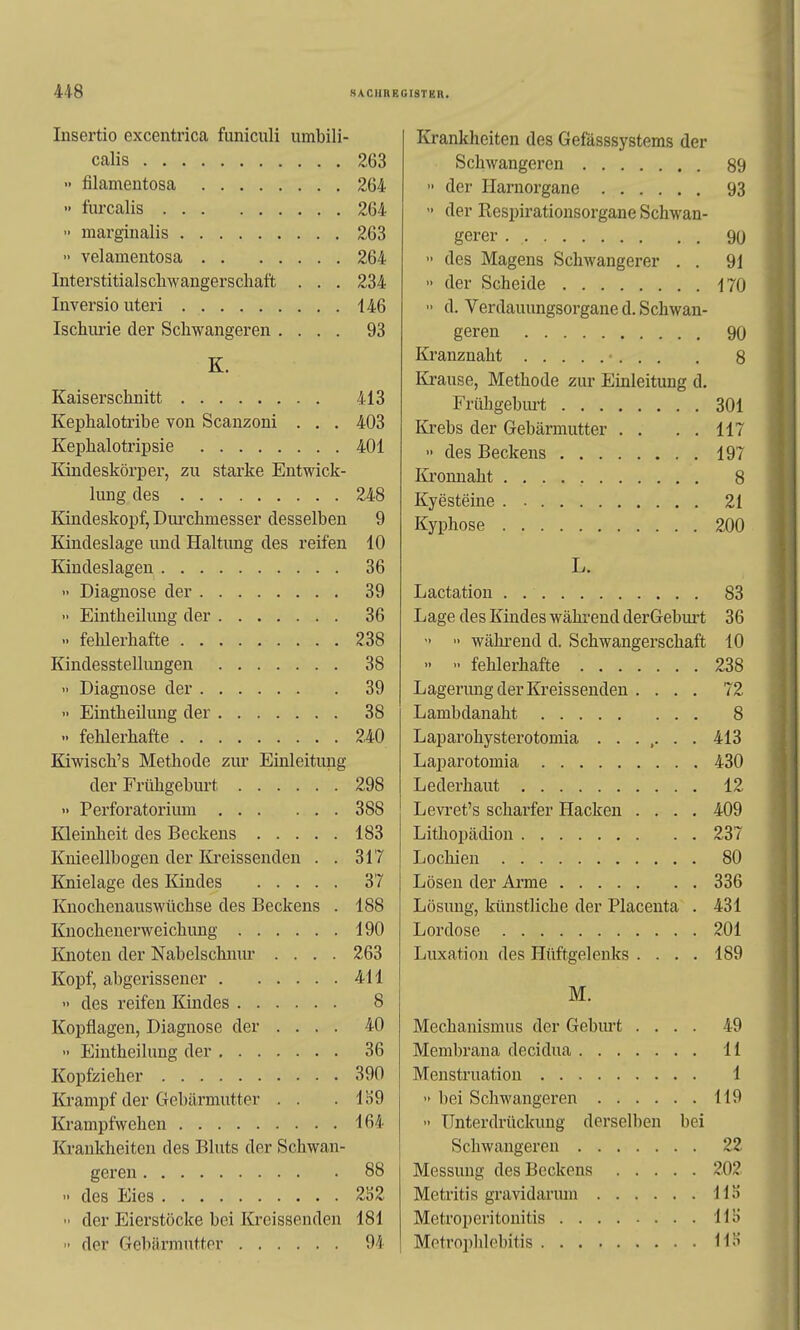 Insertio excentrica funiculi umbili- Krankheiten des Gefasssystems der 263 Schwangeren 89 •• filamentosa 264 der Harnorgane 93 •' furcalis 264  der Respirationsorgane Schwan- 263 90 •• velamentosa 264  des Magens Schwangerer . . 91 Interstitialscliwangerscliatt . . . 234  der Scheide 170 146  d. Verdauungsorgane d. Schwan- Ischurie der Schwangeren .... 93 geren 90 K. Kranznaht . . H lü-ause, Methode zur Einleitung d. 413 Frühgeburt 301 Kephalotribe von Scanzoni . . , 403 Krebs dpr Gpliärninffpr L L t 401  des Beckens , 197 Kindeskörper, zu starke Entwick- Itronnaht « lung des 248 Kvestpine 21 Eandeskopf, Durchmesser desselben 9 Kyphose . . 200 Kindeslage und Haltung des reifen 10 Kindeslagen 36 L. 39 83  Eintheilung der 36 Lage des Kindes wähi-end derGeburt 36  fehlerhafte 238  ■> während d. Schwangerschaft 10 Kindesstellungen 38 ••  fehlerhafte 238 •' Diagnose der 39 Lagerung der Kreissenden .... 72 •• Eintheilung der 38 Lambdanaht 8 240 Laparohysterotomia 413 Kiwisch's Methode zur Einleitung 430 der Frühgeburt 298 12 <> Perforatorium 388 Levret's scharfer Hacken .... 409 Kleinheit des Beckens 183 237 Knieellbogen der Kreissenden . . 317 80 Knielage des Kindes 37 Lösen der Arme 336 Knochenauswüchse des Beckens . 188 Lösung, künstliche der Placenta . 431 Knochenerweichung 190 Lordose 201 Knoten der Nabelschnur .... 263 Luxation des Hüftgelenks .... 189 Kopf, abgerissener 411 M. 8 Kopflagen, Diagnose der .... 40 Mechanismus der Gebiu't .... 49 36 Membrana decidua 11 390 1 Krampf der Gebärmutter . . m •> bei Schwangeren 119 164 Unterdrückung dersellien bei Krankheiten des Bluts der Schwan- 22 88 Messung des Beckens 202 2i)2 IIS der Eierstocke bei Kreissenden 181 HS  der Gebärmutter 94 HS