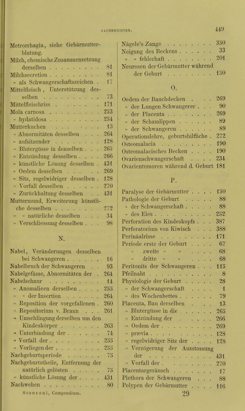 Metrorrhagia, siehe Gebärmutter- blutuiig. Milch, chemische Zusammensetzung derselben Si Milchsecretion 81 •> als Schwangerschaftszeichen . 17 Mittelfleisch, Unterstützung des- selben 73 Mittelfleisclu'iss 171 Mola carnosa 2S3 '■ hydatidosa 2S4 Mutterkuchen ... • . . . 13 •• Abnormitäten desselben . . . 264  aufsitzender 128  Blutergüsse in denselben . . . 26S >' Entzitudung desselben .... 266 künstliche Lösung desselben . 431 •' Oedem desselben 269  Sitz, regelwidriger desselben . 128 ■• Vorfall desselben 270 ■• Ziu'ückhaltung desselben . . 431 Muttermund, Erweiterimg künstli- che desselben 272 ■• •■ natürliche desselben ... 34  Verschliessuug desselben ... 98 N. Nabel, Veränderimgen desselben bei Schwangeren 16 Nabelbruch der Schwangeren . . 93 Nabelgefässe, Abnormitäten der . 264 Nabelschniu' 14  Anomalieen derselben .... 255 •> der Insertion 264 ■• Reposition der vorgefallenen . 260 Repositorium v. Braun . , . 261 •• Umschlingung derselben um den Kindeskörper 263 - Unterbindung der 74  Voifall der 255 ■■ Vorliegender 255 Nachgeburtsperiode 75 Nachgeburtstheile, Entfernung der natürlicli gelösten 75 künstliche Lösung der .... 431 Nachwehen 80 Scanzoni, Coinpcndiiiiri. Nägele's Zange 350 Neigung des Beckens 33 fehlerhaft 201 Neurosen der Gebärmutter während der Geburt 150 0. Oedem der Bauchdecken . . . 269  der Lungen Schwangerer ... 90 u der Placenta 269 •- der Schamlippen 89  der Schwangeren 89 Operationslehre, gebm-tshilfliche . 272 Osteomalacia 190 Osteomalacisches Becken .... 190 Ovarienschwangerschaft .... 234 Ovarientumoren Avährend d. Geburt 181 P. Paralyse der Gebärmutter .... 150 Pathologie der Geburt 88  der Schwangerschaft 88 » des Eies 252 Perforation des Kindeskopfs . . . 387 Perforatoriimi von Kiwisch . . . 388 Perinäalrisse 171 Periode erste der Geburt .... 67 zweite  .... 68 di'itte >• .... 68 Peritonits der Schwangeren . . . 115 Pfeilnaht 8 Physiologie der Geburt 28 ■• der Schwangerschaft .... 1  des Wochenbettes 79 Placenta, Bau derselben . . . 13 » Blutergüsse in die 265  Entzündung der 266 •• Oedem der 269 prjBvia 128  regelwidriger Sitz der ... . 128  Verzögerimg der Ausstossung der 431 Vorfall der 270 Placentargeräusch 17 Plethora der Schwangeren ... 88 Polypen der Gebärmutter .... H6 29