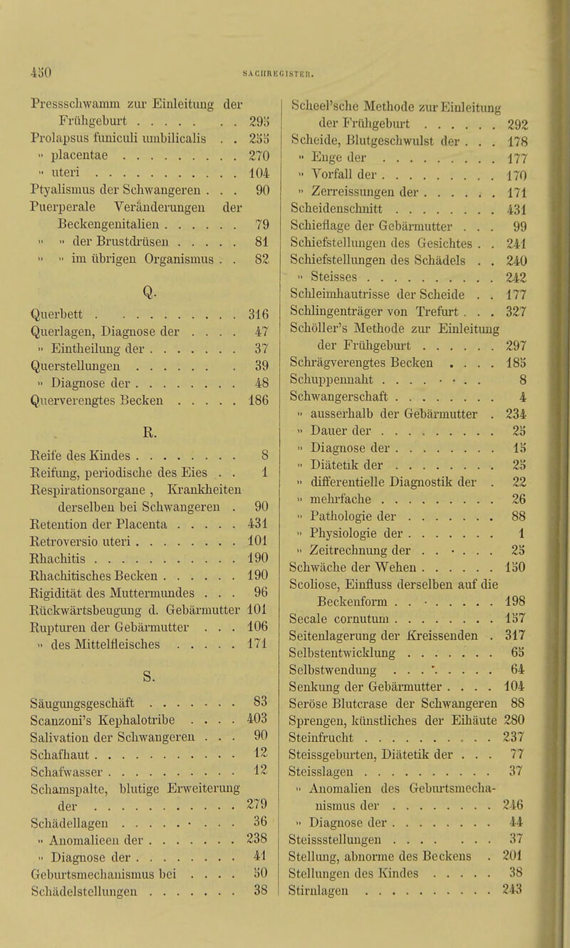 4o0 SACUnE Pressscliwamm zur Einleituug der Frühgeburt 29!) Prolapsus funiculi umbilicalis . . 2SS  placentae 270  uteri 104 Ptyalismus der Schwangeren ... 90 Puerperale Veränderungen der Beckengenitalien 79 •' der Brustdi'üsen 81   im übrigen Organismus . . 82 Q. Querbett 316 Querlagen, Diagnose der .... 47 >■ Eintheilung der 37 Querstellungen 39 » Diagnose der 48 Querverengtes Becken 186 ß. Reife des Kindes 8 Reifimg, periodische des Eies . . 1 Respirationsorgane , Krankheiten derselben bei Schwangeren . 90 Retention der Placenta 431 Retroversio uteri 101 Rhachitis 190 Rliachitisches Becken 190 Rigidität des Muttermimdes ... 96 Rückwärtsbeugimg d. Gebärmutter 101 Rupturen der Gebärmutter . . . 106  des Mittelfleisches 171 S. Säugimgsgeschäft 83 Scanzoni's Kephalotribe .... 403 Salivation der Schwangeren ... 90 Schafhaut 12 Schafwasser 12 Schamspalte, blutige Erweiterung der 279 Schädellagen • . . . 36 ■> Anomalieea der 238  Diagnose der 41 Geburtsmechanismus bei ... . SO Schädelstellungen 38 GISTEn. Scheersche Methode zur Einleitung der Frühgeburt 292 Scheide, Blutgeschwulst der ... 178  Enge der 177 Vorfall der 170 •' Zerreissungen der 171 Scheidenschnitt 431 Schieflage der Gebärmutter ... 99 Schiefstellungen des Gesichtes . . 241 Schiefstellungen des Schädels . . 240 Steisses 242 Sclileimliautrisse der Scheide . . 177 Schiingenträger von Trefurt . . . 327 Schöller's Methode zui- Einleitung der Früligeburt 297 Schrägverengtes Becken . . . . 18o Schuppenuaht 8 Schwangerschaft 4 >■ ausserhalb der Gebärmutter . 234 >• Dauer der 2o » Diagnose der 13 Diätetik der 2S  difierentielle Diagnostik der . 22 » mehifache 26  Pathologie der 88  Physiologie der 1 >' Zeitrechnung der ...... 2b Schwäche der Wehen loO Scoliose, Einfluss derselben auf die Beckenform . . • 198 Seeale cornutum 1S7 Seitenlagerung der Kreissenden . 317 Selbstentwicklimg 6S Selbstwendimg . . . ' 64 Senliung der Gebärmutter .... 104 Seröse Blutcrase der Schwangeren 88 Sprengen, künstliches der Eihäute 280 Steinfrucht 237 Steissgeburten, Diätetik der ... 77 Steisslagen 37  Anomalien des Gebiu-tsmecha- nismus der 246 •• Diagnose der 44 Steissstellungen 37 Stellung, abnorme des Beckens . 201 Stellungen des Kindes 38 Stirnlagen 243