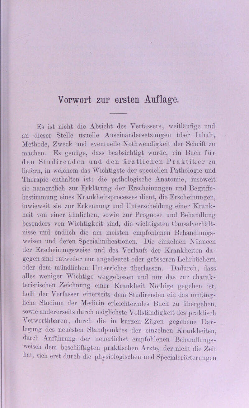 Es ist nicht die Absicht des Verfassers, weitlaufige und an clieser Stelle usuelle Auseinandersetzungen iiber Inlialt, Methode, Zweck und eventuelle Nothwendigkeit der Schrift zu machen. Es geniige, dass beabsicbtigt wurde, ein Buck fur den Studirenden und den arztlichen Praktiker zu liefern, in welchem das Wichtigste der speciellen Pathologie und Therapie enthalten ist: die patbologiscbe Anatomie, insoweit sie nainentlich zur Erklamng der Erscheinungen und Begriffs- bestimmung eines Krankheitsprocesses dient, die Erscheinungen, inwieweit sie zur Erkennung und Unterscheidung einer Krank- heit von einer ahnhchen, sowie zur Prognose und Bebandlung besonders von 'Wichtigkeit sind, die wichtigsten Causalverhalt- nisse und endlich die am meisten empfohlenen Behandlungs- weisen und deren Specialindicationen. Die einzelnen Niiancen der Erscheinungsweise und des Yerlaufs der Krankheiten da- gegen sind entweder nur angedeutet oder grosseren Lelirbiichern oder deni mundhchen Unterrichte iiberlassen. Dadurch, dass alles weniger Wichtige weggelassen und nur das zur charak- teristischen Zeicbnung einer Krankheit Nothige gegcben ist, hofft der Verfasser einerseits dem Studirenden ein das umfang- liche Studium der Medicin erleichterndes Bucli zu iibergeben. sowie andererseits durch moghchste Yollstandigkeit des praktisch \ erwerthbaren, durch die in kurzen Ziigen gegebene Dar- legung des neuesten Standpunktes der einzelnen Krankheiten, durch Anfiihrung der neuerlichst empfohlenen Bebandlungs- weisen dem beschaftigten praktischen Arzte, der nicht die Zeit liat, sich erst durch die physiologischen und Specialerorterungen