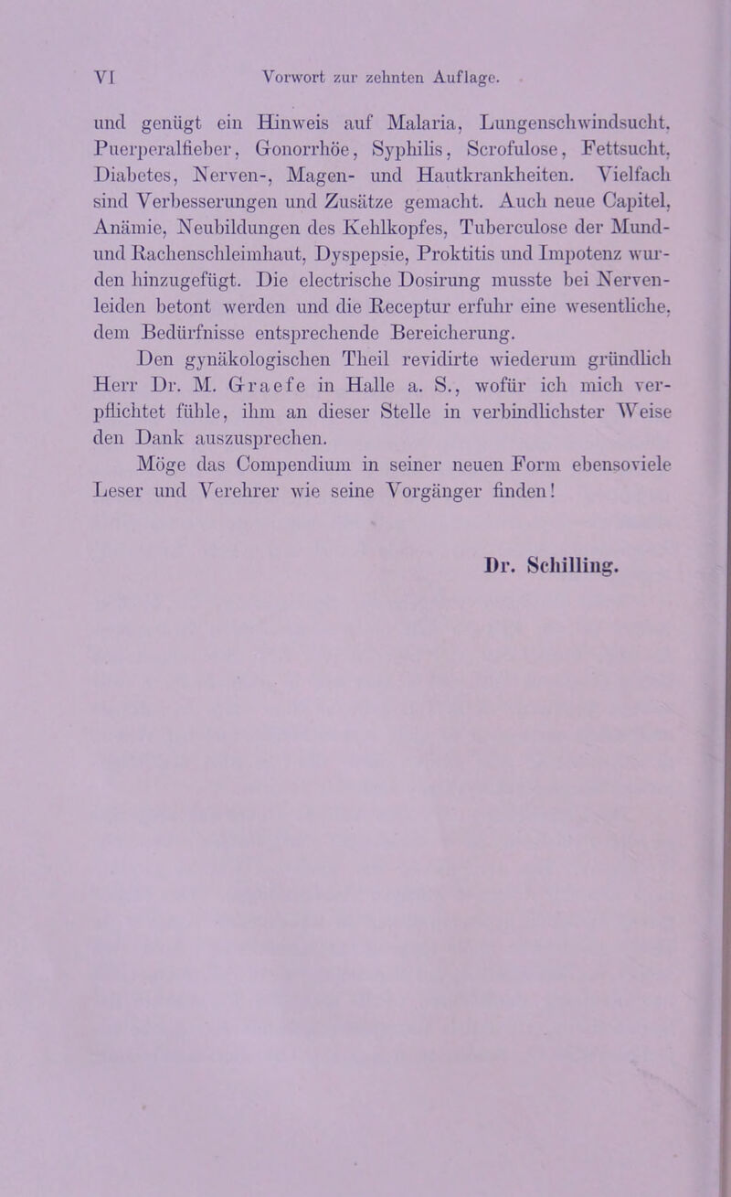 unci geniigt ein Hinweis auf Malaria, Lungenschwindsucht, Puerperalfieber, Gonorrhoe, Syphilis, Scrofulose, Fettsuckt. Diabetes, Nerven-, Magen- unci Hautkrankheiten. Yielfach sincl Yerbesserungen und Zusatze gemaclit. Auch neue Capitel, Anamie, Neubildungen des Kehlkopfes, Tuberculose cler Mund- uncl Rachenschleimhaut, Dyspepsie, Proktitis und Impotenz wur- den hinzugefiigt. Die electrische Dosirung musste bei Nerven- leiden betont werden und die Peceptur erfuhr eine -svesentliche, clem Bediirfnisse entsprechende Bereiclierung. Den gynakologischen Theil revidirte wiederum griindlicb Herr Dr. M. Graefe in Halle a. S., wofiir ich mich ver- pfiichtet fiible, ilun an clieser Stelle in verbindlichster Weise clen Dank auszusprechen. Moge clas Compendium in seiner neuen Form ebensoviele Leser und Yerehrer wie seine Yorgiinger finclen! Dr. Schilling.