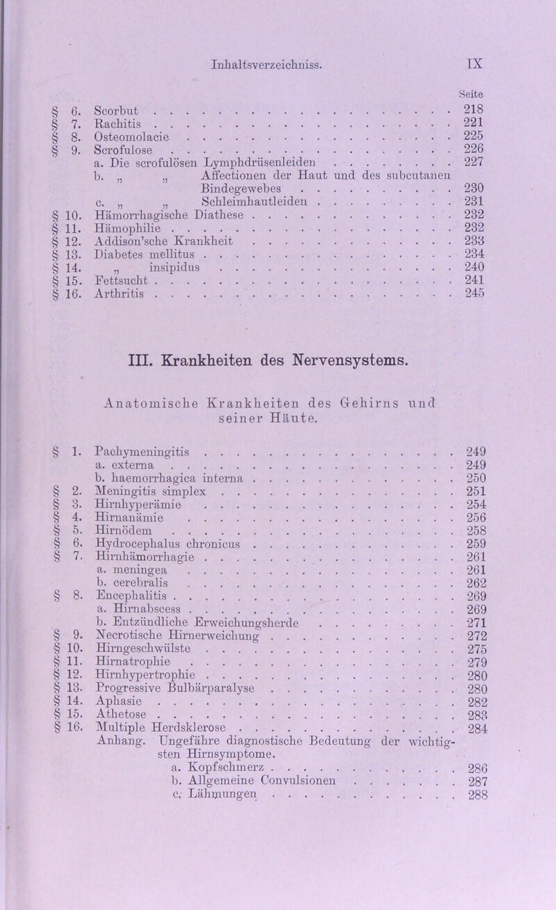 Seite § 6. Scorbut 218 § 7. Rachitis 221 § 8. Osteomolacie 225 § 9. Scrofulose 226 a. Die scrofulosen Lymphdriisenleiden 227 b. „ „ Affectionen der Haut und des subcutanen Bindegewebes 230 c. „ „ Schleimhautleiden 231 § 10. Hamorrhagische Diathese 232 § 11. Hamopliilie 232 $ 12. Addison’sche Krankheit 233 13. Diabetes mellitus 234 $ 14. „ insipidus 240 £ 15. Fettsucht 241 § 16. Arthritis 245 III. Krankheiten des Nervensystems. Anatomisclie Krankheiten des Gehirns und seiner Haute. § 1. § 2. § 3. § 4. § 5. § 6. § ?• § 8. § 9. § 10. § 11. § 12. § 13. § 14. § 15. § 16. Pachymeningitis a. externa b. haemorrhagica interna Meningitis simplex Himhyperamie Hirnanamie Hirnodem Hydrocephalus chronicus Himhamorrhagie a. meningea b. cerebralis Encephalitis a. Hirnabscess b. Entziindliche Erweichungsherde Xecrotische Hirnerweichung Hirngeschwiilste Himatropliie Himhypertrophie Progressive Bulbarparalyse Aphasie Athetose Multiple Herdsklerose Anhang. Ungefahi’e diagnostische Bedeutung der wichtig- sten Hirnsymptome. a. Kopfschmerz b. Allgemeine C'onvulsionen c; Lahmungen 249 249 250 251 254 256 258 259 261 261 262 269 269 271 272 275 279 280 280 282 283 284 286 287 288