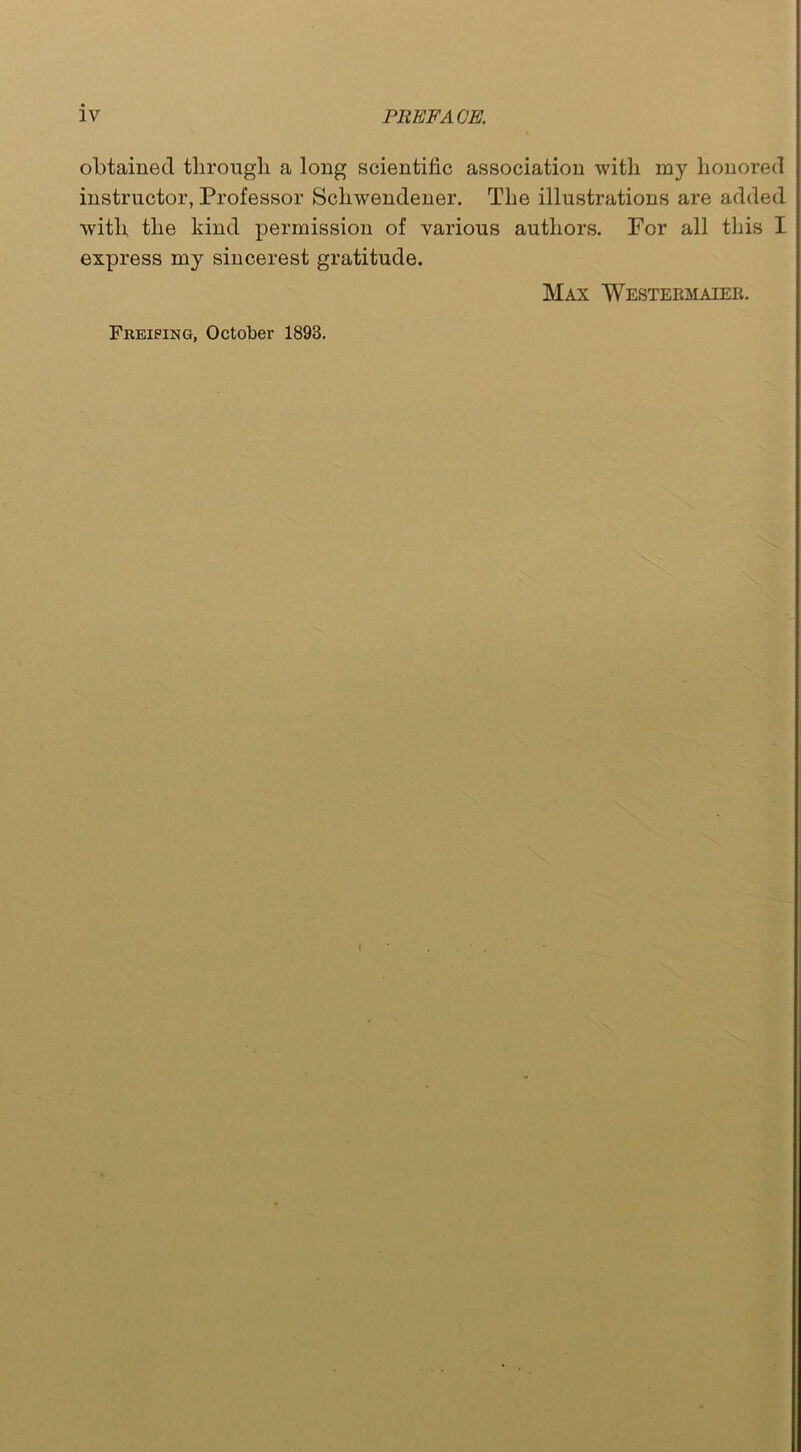 obtained through a long scientific association with my honored instructor, Professor Scliwendener. The illustrations are added with the kind permission of various authors. For all this I express my sincerest gratitude. Max Westermaier. Freiping, October 1893.