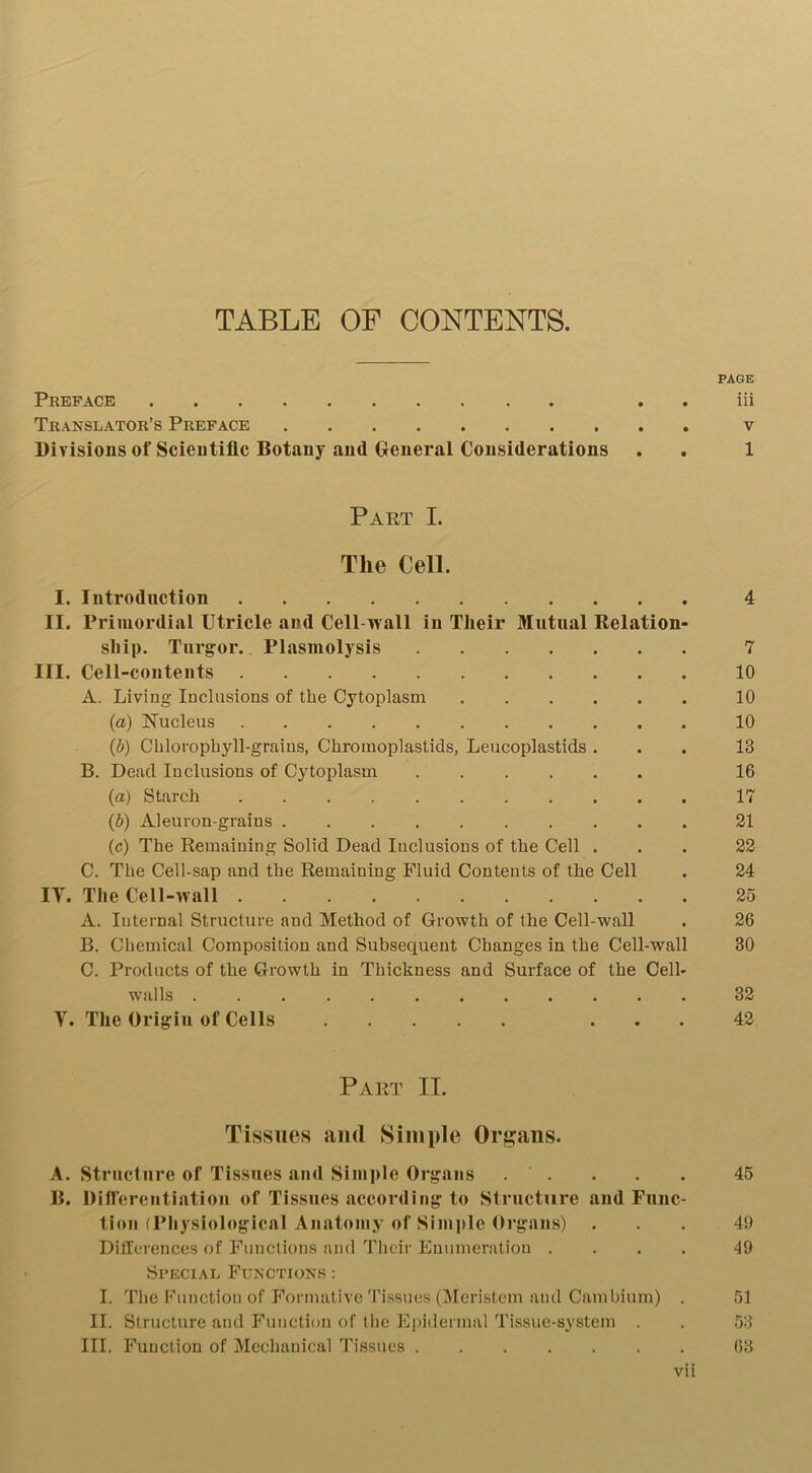 TABLE OF CONTENTS. PAGE Preface . iii Translator’s Preface v Divisions of Scientific Botany and General Considerations . . 1 Part I. The Cell. I. Introduction 4 II. Primordial Utricle and Cell-wall in Their Mutual Relation- ship. Turgor. Plasmolysis 7 III. Cell-contents 10 A. Living Inclusions of the Cytoplasm 10 (а) Nucleus 10 (б) Chlorophyll-grains, Chromoplastids, Leucoplastids ... 13 B. Dead Inclusions of Cytoplasm 16 (a) Starch 17 (b) Aleuron-grains 21 (c) The Remaining Solid Dead Inclusions of the Cell ... 22 C. The Cell-sap and the Remaining Fluid Contents of the Cell . 24 IT. The Cell-wall 25 A. Internal Structure and Method of Growth of the Cell-wall . 26 B. Chemical Composition and Subsequent Changes in the Cell-wall 30 C. Products of the Growth in Thickness and Surface of the Cell- walls 32 Y. The Origin of Cells ... 42 Part IT. Tissues and Simple Organs. A. Structure of Tissues and Simple Organs . . . . . 45 B. Differentiation of Tissues according to Structure and Func- tion (Physiological Anatomy of Simple Organs) ... 40 Differences of Functions and Their Enumeration .... 49 Special Functions : I. The Function of Formative Tissues (Meristem and Cambium) . 51 II. Structure and Function of the Epidermal Tissue-system . . 53 III. Function of Mechanical Tissues 63