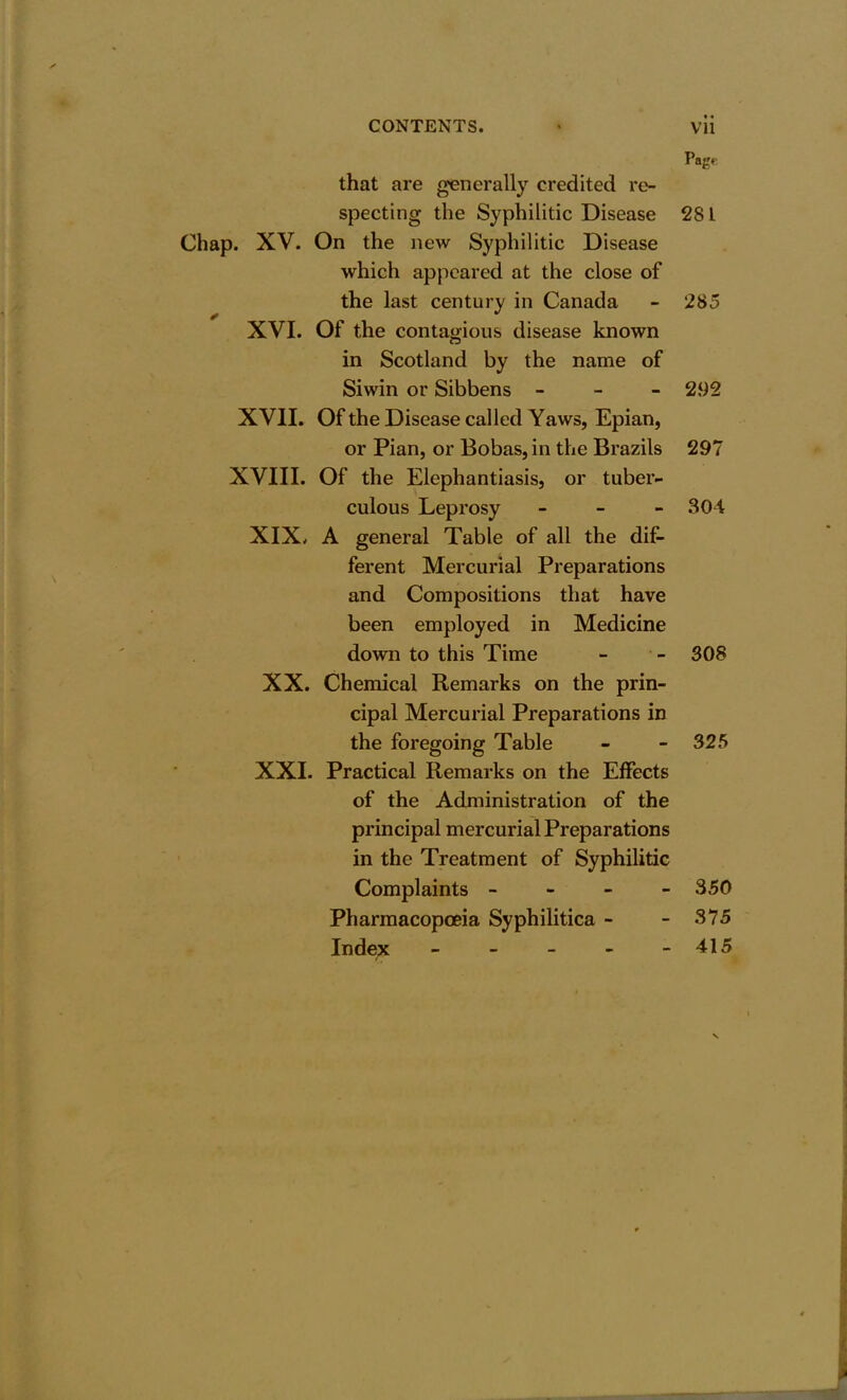 pag* that are generally credited re- specting the Syphilitic Disease 28 L Chap. XV. On the new Syphilitic Disease which appeared at the close of the last century in Canada - 285 XVI. Of the contagious disease known in Scotland by the name of Siwin or Sibbens - 292 XVII. Of the Disease called Yaws, Epian, or Pian, or Bobas,in the Brazils 297 XVIII. Of the Elephantiasis, or tuber- culous Leprosy - 304 XIX. A general Table of all the dif- ferent Mercurial Preparations and Compositions that have been employed in Medicine down to this Time - - 308 XX. Chemical Remarks on the prin- cipal Mercurial Preparations in the foregoing Table - - 325 XXL Practical Remarks on the Effects of the Administration of the principal mercurial Preparations in the Treatment of Syphilitic Complaints - 350 Pharmacopoeia Syphilitica - - 375 Index - - - - - 415