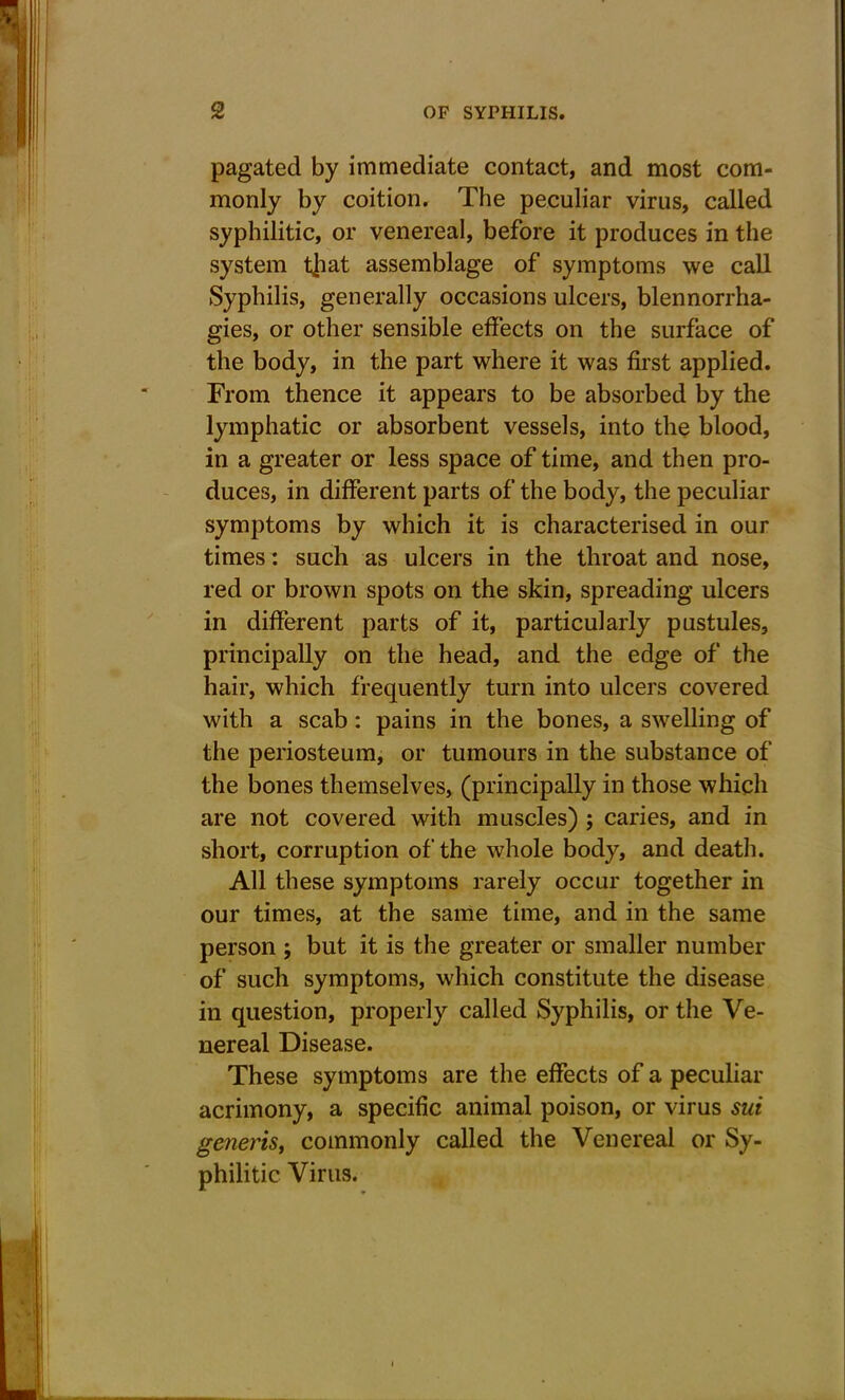 pagated by immediate contact, and most com- monly by coition. The peculiar virus, called syphilitic, or venereal, before it produces in the system t|iat assemblage of symptoms we call Syphilis, generally occasions ulcers, blennorrha- gies, or other sensible effects on the surface of the body, in the part where it was first applied. From thence it appears to be absorbed by the lymphatic or absorbent vessels, into the blood, in a greater or less space of time, and then pro- duces, in different parts of the body, the peculiar symptoms by which it is characterised in our times: such as ulcers in the throat and nose, red or brown spots on the skin, spreading ulcers in different parts of it, particularly pustules, principally on the head, and the edge of the hair, which frequently turn into ulcers covered with a scab: pains in the bones, a swelling of the periosteum, or tumours in the substance of the bones themselves, (principally in those which are not covered with muscles) ; caries, and in short, corruption of the whole body, and death. All these symptoms rarely occur together in our times, at the same time, and in the same person ; but it is the greater or smaller number of such symptoms, which constitute the disease in question, properly called Syphilis, or the Ve- nereal Disease. These symptoms are the effects of a peculiar acrimony, a specific animal poison, or virus sui generis, commonly called the Venereal or Sy- philitic Virus.