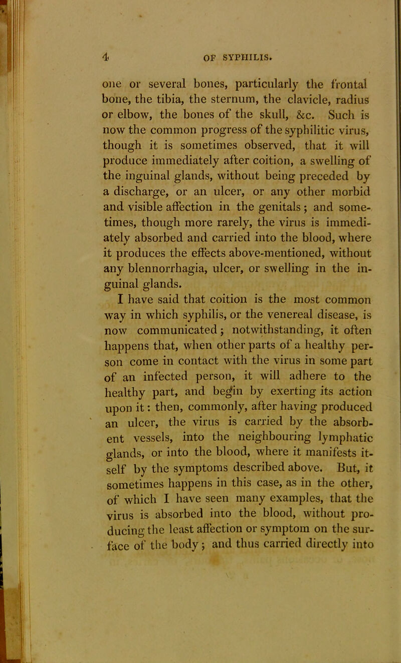 one or several bones, particularly the frontal bone, the tibia, the sternum, the clavicle, radius or elbow, the bones of the skull, &c. Such is now the common progress of the syphilitic virus, though it is sometimes observed, that it will produce immediately after coition, a swelling of the inguinal glands, without being preceded by a discharge, or an ulcer, or any other morbid and visible affection in the genitals ; and some- times, though more rarely, the virus is immedi- ately absorbed and carried into the blood, where it produces the effects above-mentioned, without any blennorrhagia, ulcer, or swelling in the in- guinal glands. I have said that coition is the most common way in which syphilis, or the venereal disease, is now communicated; notwithstanding, it often happens that, when other parts of a healthy per- son come in contact with the virus in some part of an infected person, it will adhere to the healthy part, and begfin by exerting its action upon it: then, commonly, after having produced an ulcer, the virus is carried by the absorb- ent vessels, into the neighbouring lymphatic glands, or into the blood, where it manifests it- self by the symptoms described above. But, it sometimes happens in this case, as in the other, of which I have seen many examples, that the virus is absorbed into the blood, without pro- ducing the least affection or symptom on the sur- face of the body; and thus carried directly into