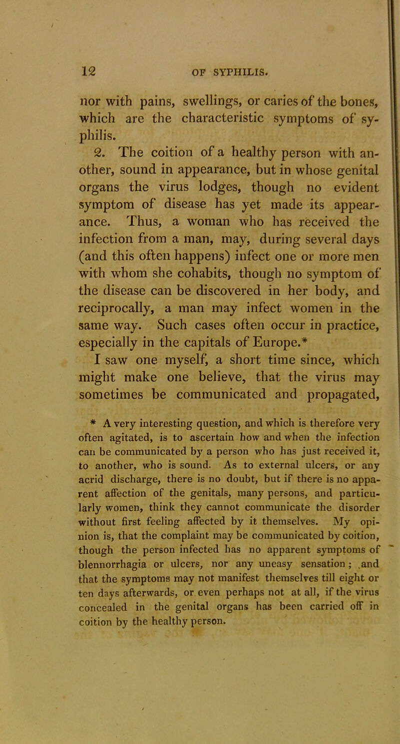 nor with pains, swellings, or caries of the bones, which are the characteristic symptoms of sy- philis. 2. The coition of a healthy person with an- other, sound in appearance, but in whose genital organs the virus lodges, though no evident symptom of disease has yet made its appear- ance. Thus, a woman who has received the infection from a man, may, during several days (and this often happens) infect one or more men with whom she cohabits, though no symptom of the disease can be discovered in her body, and reciprocally, a man may infect women in the same way. Such cases often occur in practice, especially in the capitals of Europe.* I saw one myself, a short time since, which might make one believe, that the virus may sometimes be communicated and propagated, * A very interesting question, and which is therefore very often agitated, is to ascertain how and when the infection can be communicated by a person who has just received it, to another, who is sound. As to external ulcers, or any acrid discharge, there is no doubt, but if there is no appa- rent affection of the genitals, many persons, and particu- larly women, think they cannot communicate the disorder without first feeling affected by it themselves. My opi- nion is, that the complaint may be communicated by coition, though the person infected has no apparent symptoms of blennorrhagia or ulcers, nor any uneasy sensation ; .and that the symptoms may not manifest themselves till eight or ten days afterwards, or even perhaps not at all, if the virus concealed in the genital organs has been carried off in coition by the healthy person.