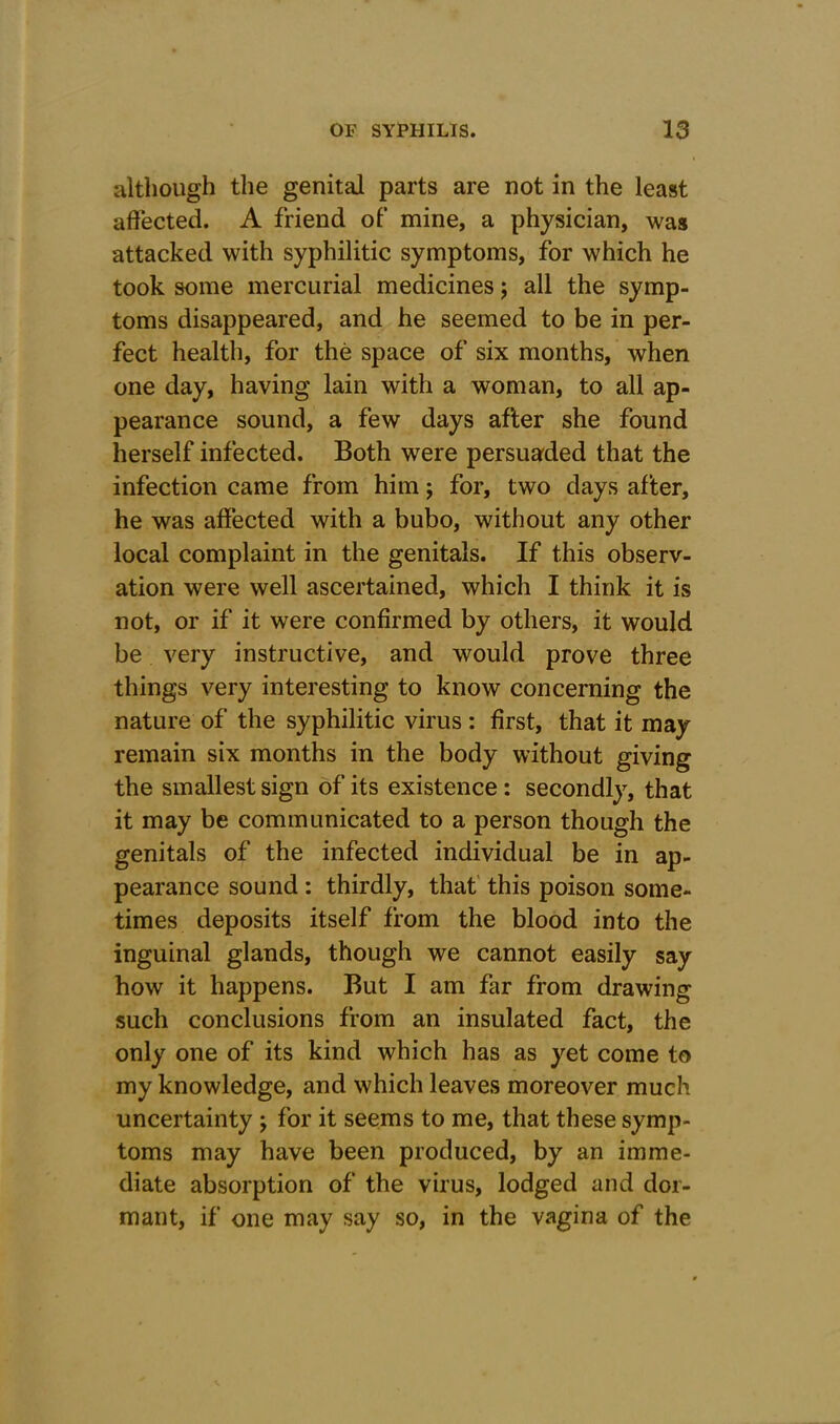 although the genital parts are not in the least affected. A friend of mine, a physician, was attacked with syphilitic symptoms, for which he took some mercurial medicines; all the symp- toms disappeared, and he seemed to be in per- fect health, for the space of six months, when one day, having lain with a woman, to all ap- pearance sound, a few days after she found herself infected. Both were persuaded that the infection came from him; for, two days after, he was affected with a bubo, without any other local complaint in the genitals. If this observ- ation were well ascertained, which I think it is not, or if it were confirmed by others, it would be very instructive, and would prove three things very interesting to know concerning the nature of the syphilitic virus : first, that it may remain six months in the body without giving the smallest sign of its existence : secondly, that it may be communicated to a person though the genitals of the infected individual be in ap- pearance sound: thirdly, that this poison some- times deposits itself from the blood into the inguinal glands, though we cannot easily say how it happens. But I am far from drawing such conclusions from an insulated fact, the only one of its kind which has as yet come to my knowledge, and which leaves moreover much uncertainty ; for it seems to me, that these symp- toms may have been produced, by an imme- diate absorption of the virus, lodged and dor- mant, if one may say so, in the vagina of the