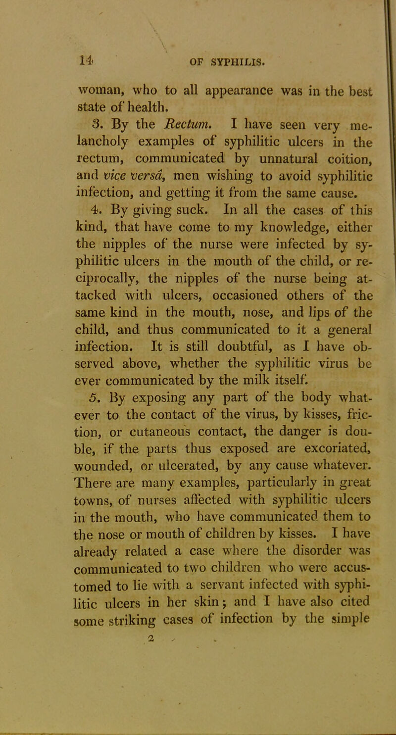 woman, who to all appearance was in the best state of health. 3. By the Rectum. I have seen very me- lancholy examples of syphilitic ulcers in the rectum, communicated by unnatural coition, and vice versa, men wishing to avoid syphilitic infection, and getting it from the same cause. 4. By giving suck. In all the cases of this kind, that have come to my knowledge, either the nipples of the nurse were infected by sy- philitic ulcers in the mouth of the child, or re- ciprocally, the nipples of the nurse being at- tacked with ulcers, occasioned others of the same kind in the mouth, nose, and lips of the child, and thus communicated to it a general infection. It is still doubtful, as I have ob- served above, whether the syphilitic virus be ever communicated by the milk itself. 5. By exposing any part of the body what- ever to the contact of the virus, by kisses, fric- tion, or cutaneous contact, the danger is dou- ble, if the parts thus exposed are excoriated, wounded, or ulcerated, by any cause whatever. There are many examples, particularly in great towns, of nurses affected with syphilitic ulcers in the mouth, who have communicated them to the nose or mouth of children by kisses. I have already related a case where the disorder was communicated to two children who were accus- tomed to lie with a servant infected with syphi- litic ulcers in her skin; and I have also cited some striking cases of infection by the simple 2 x