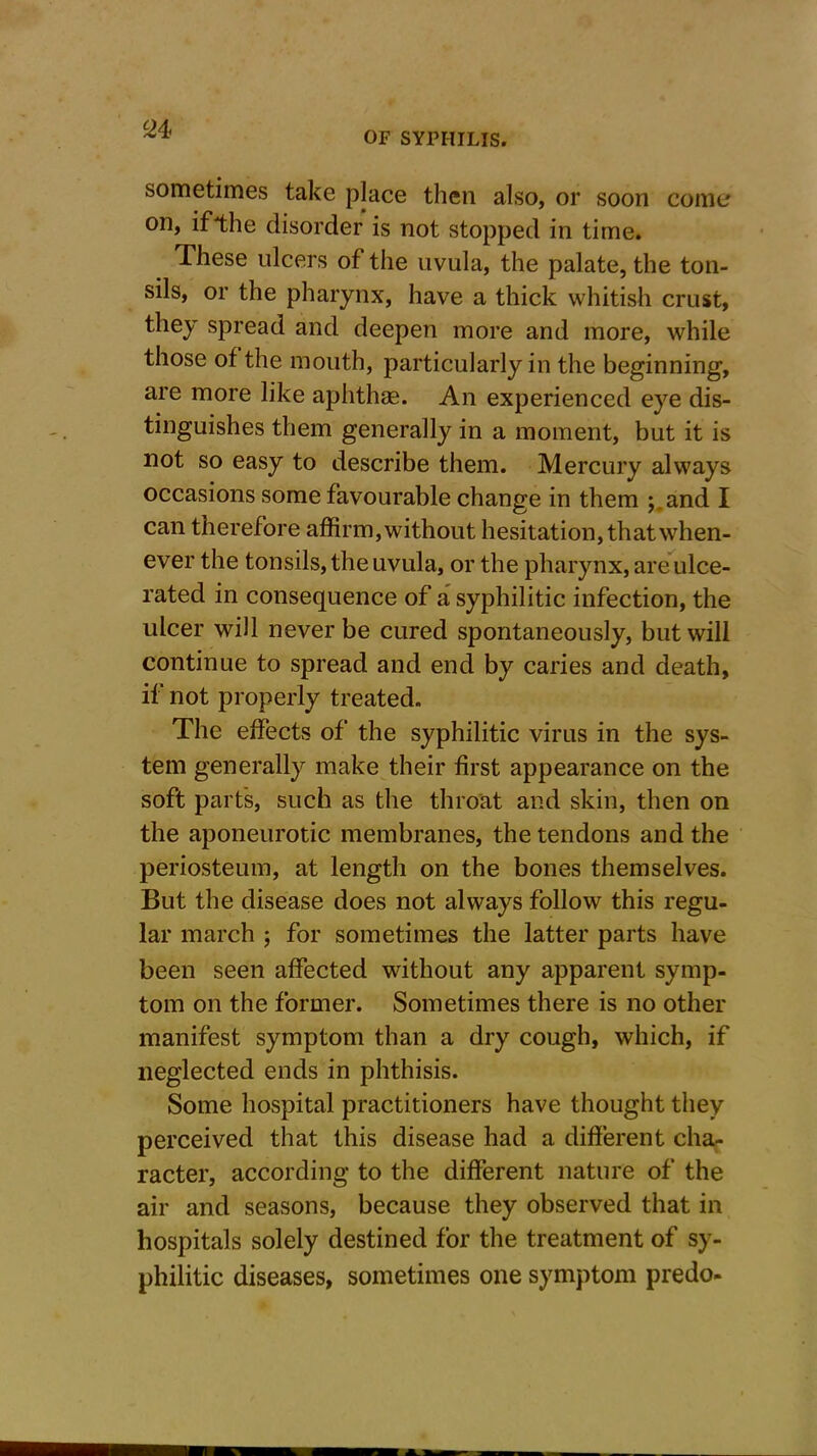 24< sometimes take place then also, or soon come on, if the disorder is not stopped in time. These ulcers of the uvula, the palate, the ton- sils, or the pharynx, have a thick whitish crust, they spread and deepen more and more, while those of the mouth, particularly in the beginning, are more like aphthae. An experienced eye dis- tinguishes them generally in a moment, but it is not so easy to describe them. Mercury always occasions some favourable change in them ;.and I can therefore affirm, with out hesitation, that when- ever the tonsils, the uvula, or the pharynx, are ulce- rated in consequence of a syphilitic infection, the ulcer will never be cured spontaneously, but will continue to spread and end by caries and death, if not properly treated. The effects of the syphilitic virus in the sys- tem generally make their first appearance on the soft parts, such as the throat and skin, then on the aponeurotic membranes, the tendons and the periosteum, at length on the bones themselves. But the disease does not always follow this regu- lar march ; for sometimes the latter parts have been seen affected without any apparent symp- tom on the former. Sometimes there is no other manifest symptom than a dry cough, which, if neglected ends in phthisis. Some hospital practitioners have thought they perceived that this disease had a different cha- racter, according to the different nature of the air and seasons, because they observed that in hospitals solely destined for the treatment of sy- philitic diseases, sometimes one symptom predo-