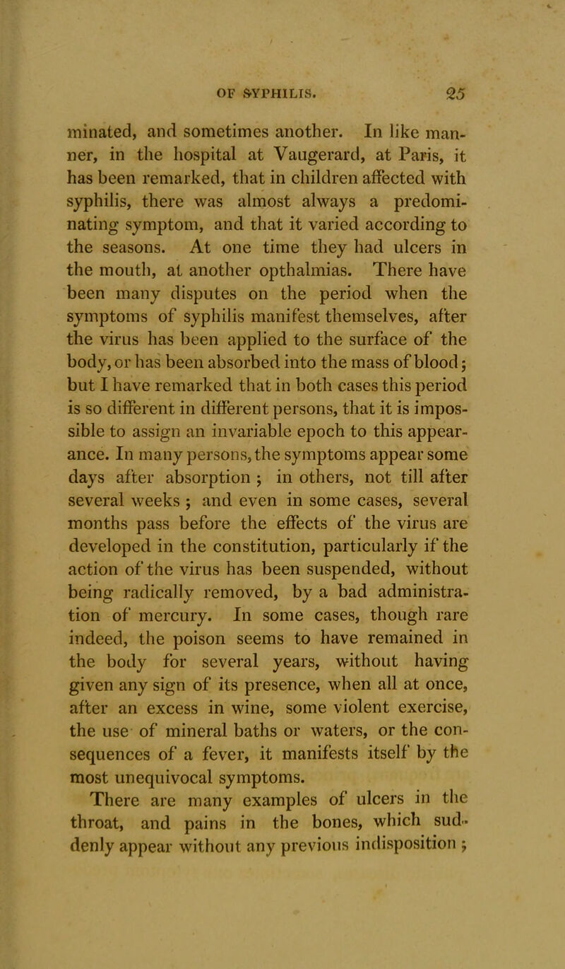 minated, and sometimes another. In like man- ner, in the hospital at Vaugerard, at Paris, it has been remarked, that in children affected with syphilis, there was almost always a predomi- nating symptom, and that it varied according to the seasons. At one time they had ulcers in the mouth, at another opthalmias. There have been many disputes on the period when the symptoms of syphilis manifest themselves, after the virus has been applied to the surface of the body, or has been absorbed into the mass of blood; but I have remarked that in both cases this period is so different in different persons, that it is impos- sible to assign an invariable epoch to this appear- ance. In many persons, the symptoms appear some days after absorption ; in others, not till after several weeks ; and even in some cases, several months pass before the effects of the virus are developed in the constitution, particularly if the action of the virus has been suspended, without being radically removed, by a bad administra- tion of mercury. In some cases, though rare indeed, the poison seems to have remained in the body for several years, without having given any sign of its presence, when all at once, after an excess in wine, some violent exercise, the use of mineral baths or waters, or the con- sequences of a fever, it manifests itself by the most unequivocal symptoms. There are many examples of ulcers in the throat, and pains in the bones, which sud- denly appear without any previous indisposition ;