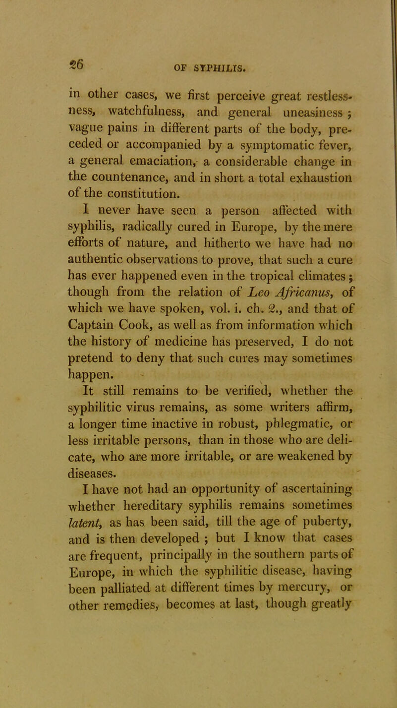 56 in other cases, we first perceive great restless- ness, watchfulness, and general uneasiness ; vague pains in different parts of the body, pre- ceded or accompanied by a symptomatic fever, a general emaciation, a considerable change in the countenance, and in short a total exhaustion of the constitution. I never have seen a person affected with syphilis, radically cured in Europe, by the mere efforts of nature, and hitherto we have had no authentic observations to prove, that such a cure has ever happened even in the tropical climates; though from the relation of Leo Africanus, of which we have spoken, vol. i. ch. 5., and that of Captain Cook, as well as from information which the history of medicine has preserved, I do not pretend to deny that such cures may sometimes happen. It still remains to be verified, whether the syphilitic virus remains, as some writers affirm, a longer time inactive in robust, phlegmatic, or less irritable persons, than in those who are deli- cate, who are more irritable, or are weakened by diseases. I have not had an opportunity of ascertaining whether hereditary syphilis remains sometimes latent, as has been said, till the age of puberty, and is then developed ; but I know that cases are frequent, principally in the southern parts of Europe, in which the syphilitic disease, having been palliated at different times by mercury, or other remedies, becomes at last, though greatly