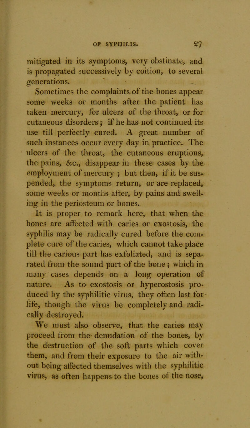 mitigated in its symptoms, very obstinate, and is propagated successively by coition, to several generations. ' ^ Sometimes the complaints of the bones appear some weeks or months after the patient has taken mercury, for ulcers of the throat, or for cutaneous disorders; if he has not continued its use till perfectly cured. A great number of such instances occur every day in practice. The ulcers of the throat, the cutaneous eruptions, the pains, &c., disappear in these cases by the employment of mercury ; but then, if it be sus- pended, the symptoms return, or are replaced, some weeks or months after, by pains and swell- ing in the periosteum or bones. It is proper to remark here, that when the bones are affected with caries or exostosis, the syphilis may be radically cured before the com- plete cure of the caries, which cannot take place till the carious part has exfoliated, and is sepa- rated from the sound part of the bone ; which in many cases depends on a long operation of nature. As to exostosis or hyperostosis pro- duced by the syphilitic virus, they often last for' life, though the virus be completely and radi- cally destroyed. We must also observe, that the caries may proceed from the denudation of the bones, by the destruction of the soft parts which cover them, and from their exposure to the air with- out being affected themselves with the syphilitic virus, as often happens to the bones of the nose,