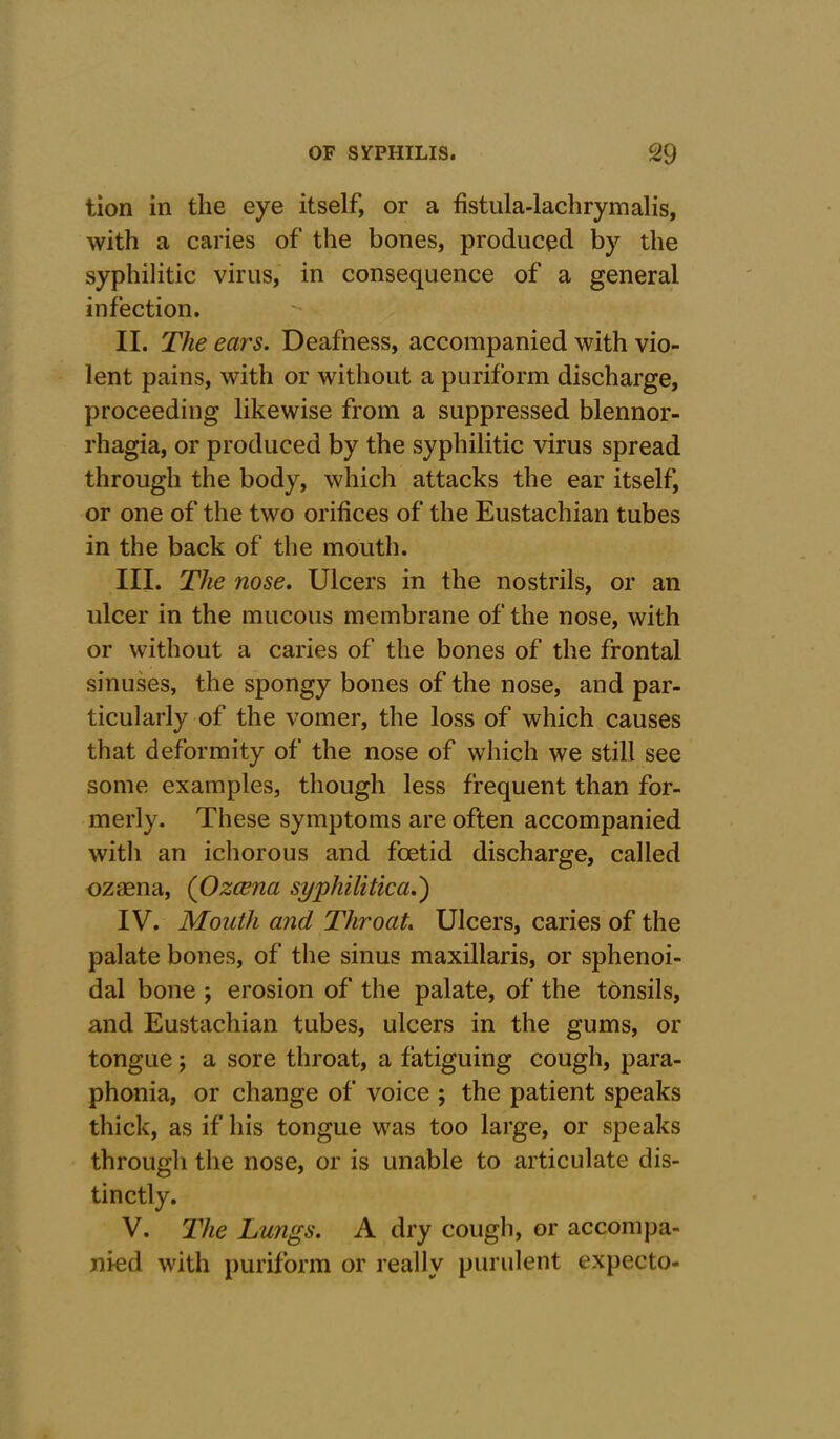 tion in the eye itself, or a fistula-lachrymalis, with a caries of the bones, produced by the syphilitic virus, in consequence of a general infection. II. The ears. Deafness, accompanied with vio- lent pains, with or without a puriform discharge, proceeding likewise from a suppressed blennor- rhagia, or produced by the syphilitic virus spread through the body, which attacks the ear itself, or one of the two orifices of the Eustachian tubes in the back of the mouth. III. The nose. Ulcers in the nostrils, or an ulcer in the mucous membrane of the nose, with or without a caries of the bones of the frontal sinuses, the spongy bones of the nose, and par- ticularly of the vomer, the loss of which causes that deformity of the nose of which we still see some examples, though less frequent than for- merly. These symptoms are often accompanied with an ichorous and foetid discharge, called ozaena, (Ozcena syphilitica.) IV. Mouth and Throat. Ulcers, caries of the palate bones, of the sinus maxillaris, or sphenoi- dal bone ; erosion of the palate, of the tonsils, and Eustachian tubes, ulcers in the gums, or tongue; a sore throat, a fatiguing cough, para- phonia, or change of voice ; the patient speaks thick, as if his tongue was too large, or speaks through the nose, or is unable to articulate dis- tinctly. V. The Lungs. A dry cough, or accompa- nied with puriform or really purulent expecto-