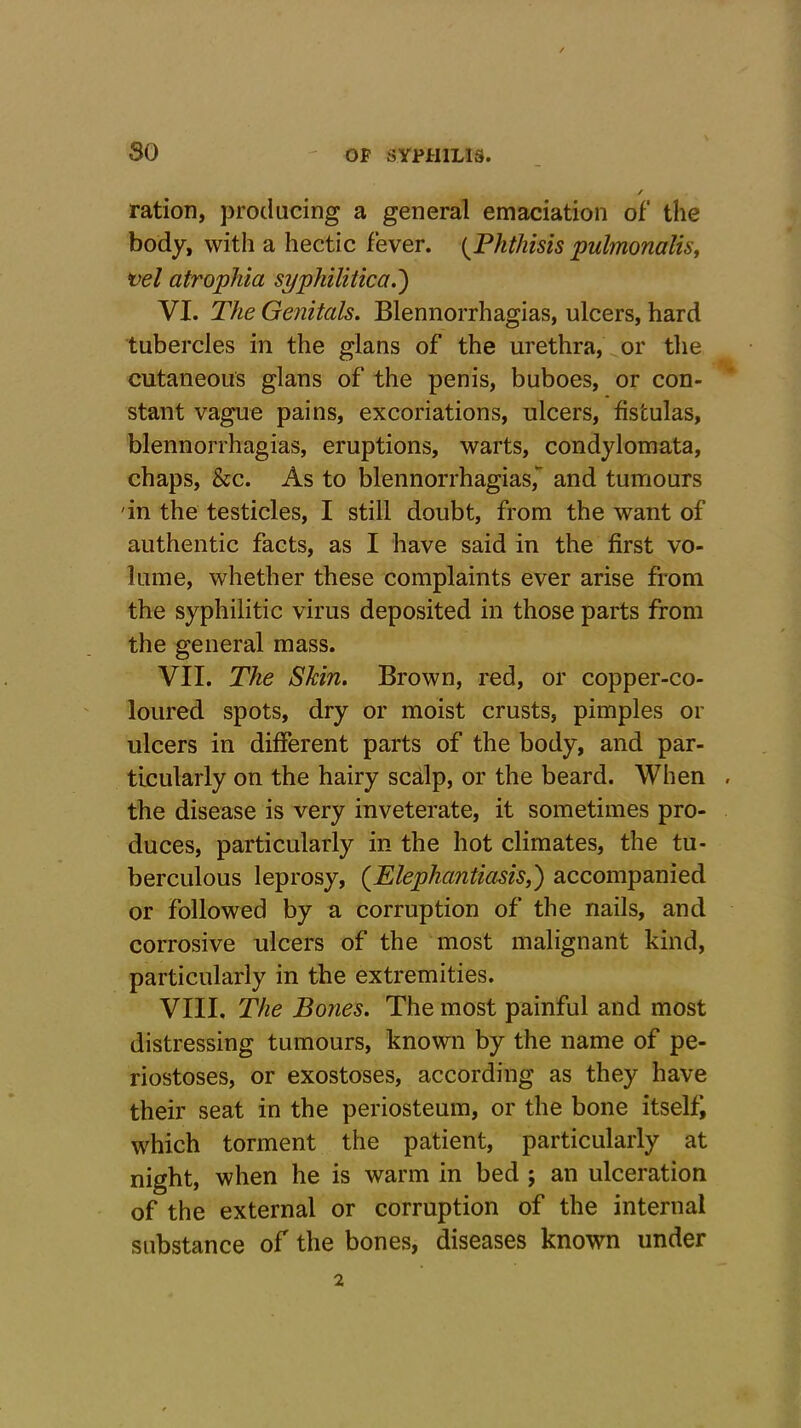 so / ration, producing a general emaciation of the body, with a hectic fever. {Phthisis pulmonalis, vel atrophia syphilitica.') VI. The Genitals. Blennorrhagias, ulcers, hard tubercles in the glans of the urethra, or the cutaneous glans of the penis, buboes, or con- stant vague pains, excoriations, ulcers, fistulas, blennorrhagias, eruptions, warts, condylomata, chaps, &c. As to blennorrhagias, and tumours in the testicles, I still doubt, from the want of authentic facts, as I have said in the first vo- lume, whether these complaints ever arise from the syphilitic virus deposited in those parts from the general mass. VII. The Skin. Brown, red, or copper-co- loured spots, dry or moist crusts, pimples or ulcers in different parts of the body, and par- ticularly on the hairy scalp, or the beard. When . the disease is very inveterate, it sometimes pro- duces, particularly in the hot climates, the tu- berculous leprosy, (Elephantiasis,) accompanied or followed by a corruption of the nails, and corrosive ulcers of the most malignant kind, particularly in the extremities. VIII. The Bones. The most painful and most distressing tumours, known by the name of pe- riostoses, or exostoses, according as they have their seat in the periosteum, or the bone itselfj which torment the patient, particularly at night, when he is warm in bed ; an ulceration of the external or corruption of the internal substance of the bones, diseases known under