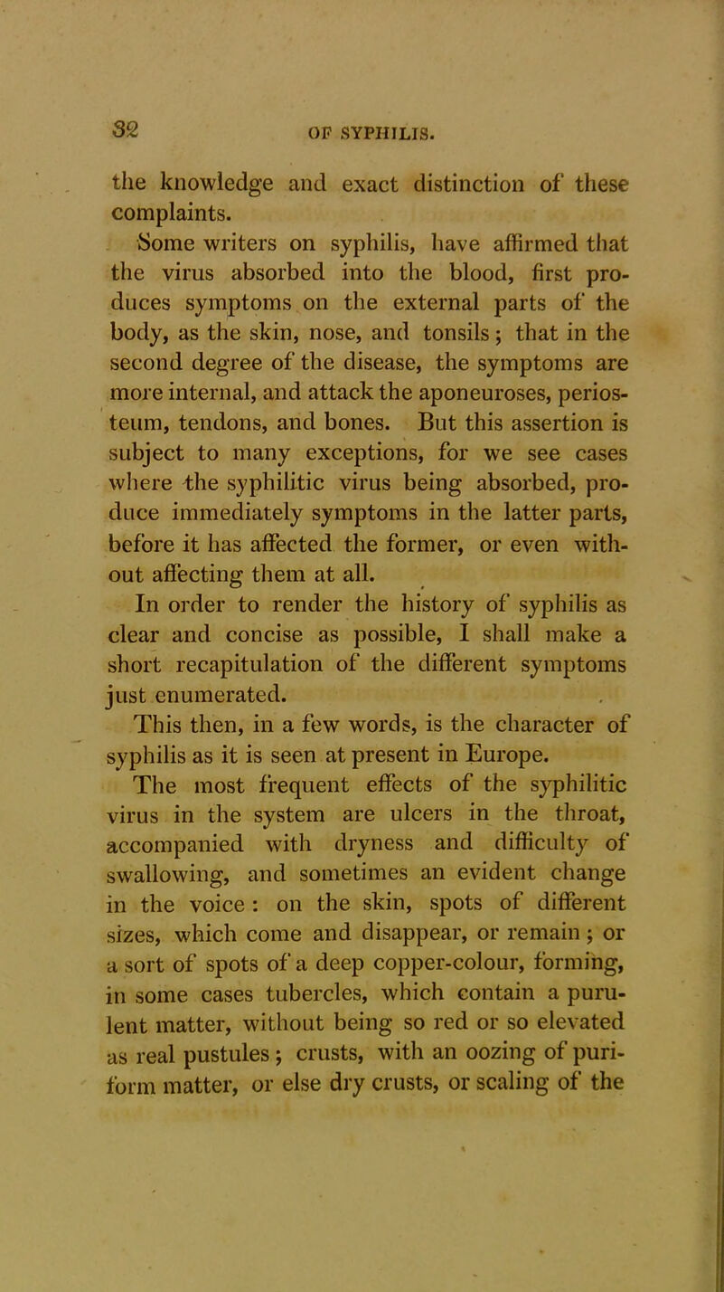 the knowledge and exact distinction of these complaints. Some writers on syphilis, have affirmed that the virus absorbed into the blood, first pro- duces symptoms on the external parts of the body, as the skin, nose, and tonsils; that in the second degree of the disease, the symptoms are more internal, and attack the aponeuroses, perios- teum, tendons, and bones. But this assertion is subject to many exceptions, for we see cases where the syphilitic virus being absorbed, pro- duce immediately symptoms in the latter parts, before it has affected the former, or even with- out affecting them at all. In order to render the history of syphilis as clear and concise as possible, I shall make a short recapitulation of the different symptoms just enumerated. This then, in a few words, is the character of syphilis as it is seen at present in Europe. The most frequent effects of the syphilitic virus in the system are ulcers in the throat, accompanied with dryness and difficulty of swallowing, and sometimes an evident change in the voice : on the skin, spots of different sizes, which come and disappear, or remain ; or a sort of spots of a deep copper-colour, forming, in some cases tubercles, which contain a puru- lent matter, without being so red or so elevated as real pustules ; crusts, with an oozing of puri- form matter, or else dry crusts, or scaling of the