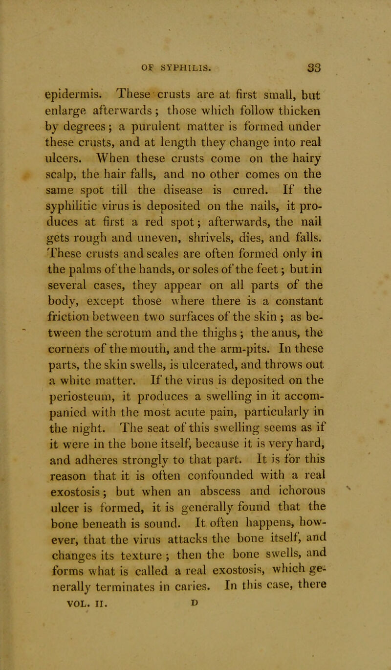 epidermis. These crusts are at first small, but enlarge afterwards ; those which follow thicken by degrees; a purulent matter is formed under these crusts, and at length they change into real ulcers. When these crusts come on the hairy scalp, the hair falls, and no other comes on the same spot till the disease is cured. If the syphilitic virus is deposited on the nails, it pro- duces at first a red spot; afterwards, the nail gets rough and uneven, shrivels, dies, and falls. These crusts and scales are often formed only in the palms of the hands, or soles of the feet; but in several cases, they appear on all parts of the body, except those where there is a constant friction between two surfaces of the skin ; as be- tween the scrotum and the thighs ; the anus, the corners of the mouth, and the arm-pits. In these parts, the skin swells, is ulcerated, and throws out a white matter. If the virus is deposited on the periosteum, it produces a swelling in it accom- panied with the most acute pain, particularly in the night. The seat of this swelling seems as if it were in the bone itself, because it is very hard, and adheres strongly to that part. It is for this reason that it is often confounded with a real exostosis; but when an abscess and ichorous ulcer is formed, it is generally found that the bone beneath is sound. It often happens, how- ever, that the virus attacks the bone itself, and changes its texture ; then the bone swells, and forms what is called a real exostosis, which ge- nerally terminates in caries. In this case, there VOL. II. n