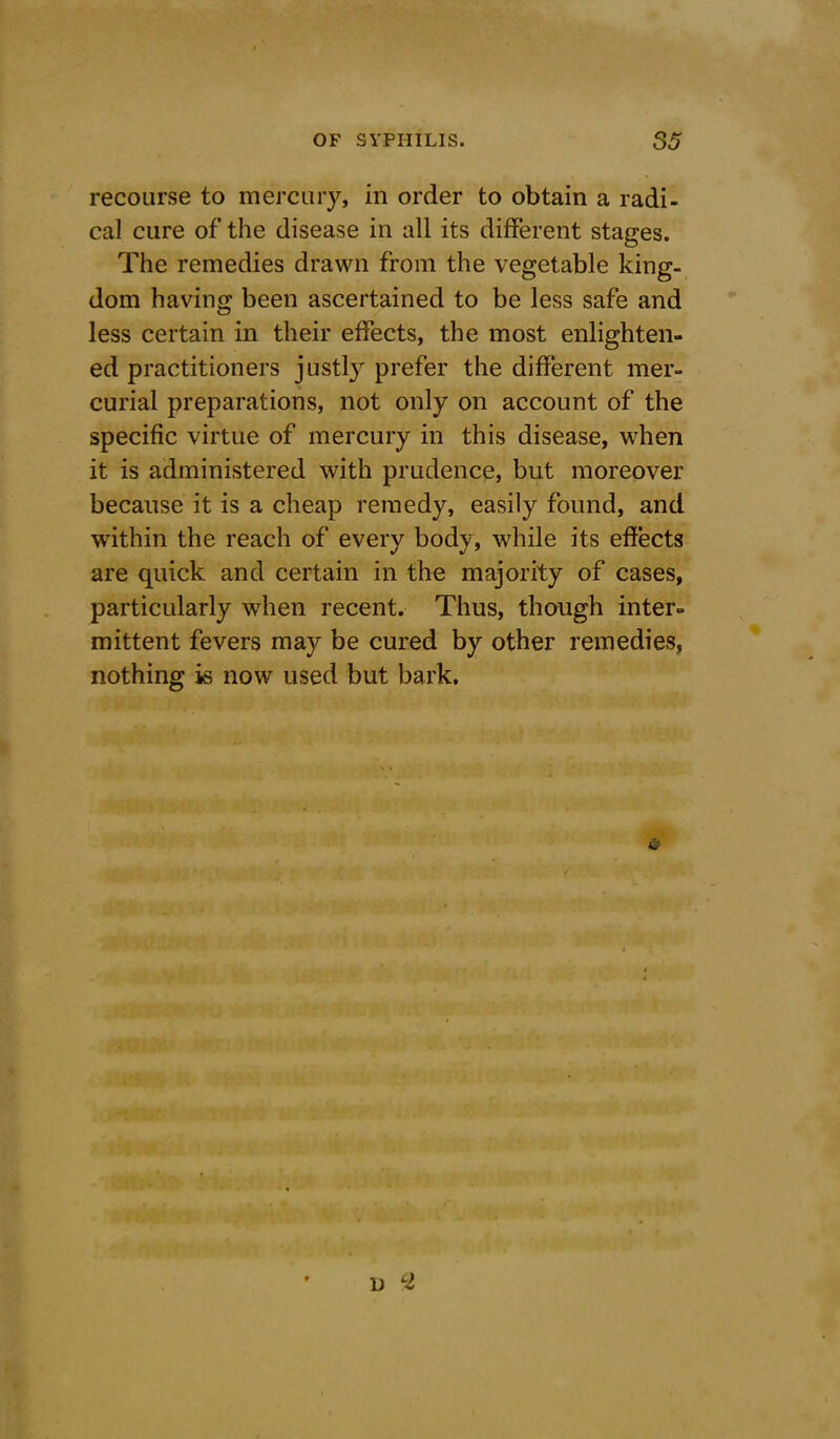 recourse to mercury, in order to obtain a radi- cal cure of the disease in all its different stages. The remedies drawn from the vegetable king- dom having been ascertained to be less safe and less certain in their effects, the most enlighten- ed practitioners justly prefer the different mer- curial preparations, not only on account of the specific virtue of mercury in this disease, when it is administered with prudence, but moreover because it is a cheap remedy, easily found, and within the reach of every bodj, while its effects are quick and certain in the majority of cases, particularly when recent. Thus, though inter- mittent fevers may be cured by other remedies, nothing is now used but bark. D LZ