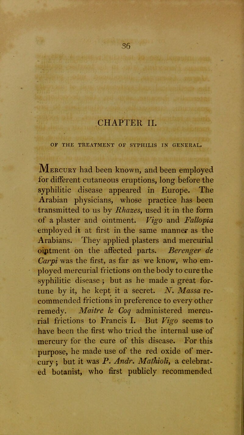 CHAPTER II. OF THE TREATMENT OF SYPHILIS IN GENERAL. Mercury had been known, and been employed for different cutaneous eruptions, long before the syphilitic disease appeared in Europe. The Arabian physicians, whose practice has been transmitted to us by Rhazes, used it in the form of a plaster and ointment. Vigo and Fallopia employed it at first in the same manner as the Arabians. They applied plasters and mercurial ointment on the affected parts. Berenger de Carpi was the first, as far as we know, who em- ployed mercurial frictions on the body to cure the syphilitic disease ; but as he made a great for- tune by it, he kept it a secret. N. Massa re- commended frictions in preference to every other remedy. Maitre le Coq administered mercu- rial frictions to Francis I. But Vigo seems to have been the first who tried the internal use of mercury for the cure of this disease. For this purpose, he made use of the red oxide of mer- cury ; but it was P. Andr. Mathioli, a celebrat- ed botanist, who first publicly recommended