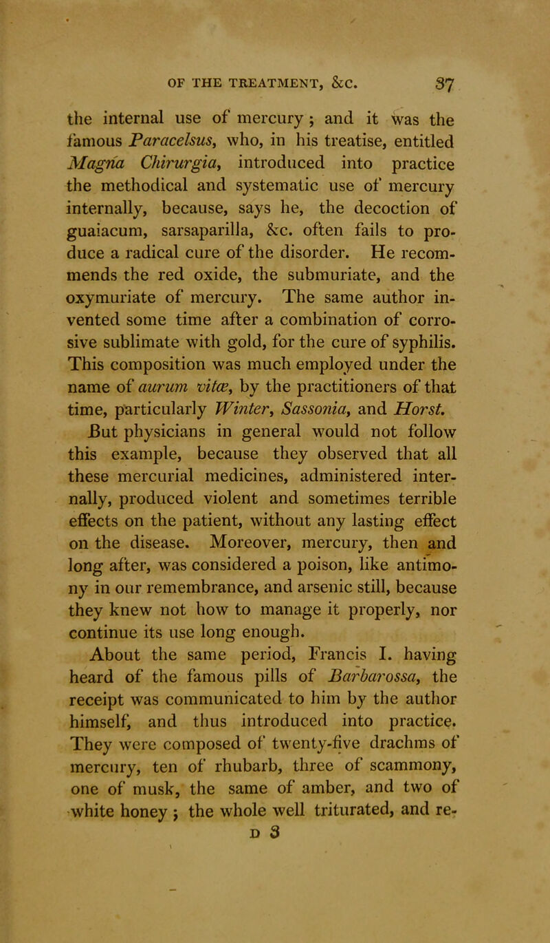 the internal use of mercury ; and it was the famous Paracelsus, who, in his treatise, entitled Magna Chirurgia, introduced into practice the methodical and systematic use of mercury internally, because, says he, the decoction of guaiacum, sarsaparilla, &c. often fails to pro- duce a radical cure of the disorder. He recom- mends the red oxide, the submuriate, and the oxymuriate of mercury. The same author in- vented some time after a combination of corro- sive sublimate with gold, for the cure of syphilis. This composition was much employed under the name of aurum vitae, by the practitioners of that time, particularly Winter, Sassonia, and Horst. But physicians in general would not follow this example, because they observed that all these mercurial medicines, administered inter- nally, produced violent and sometimes terrible effects on the patient, without any lasting effect on the disease. Moreover, mercury, then and long after, was considered a poison, like antimo- ny in our remembrance, and arsenic still, because they knew not how to manage it properly, nor continue its use long enough. About the same period, Francis I. having heard of the famous pills of Barbarossa, the receipt was communicated to him by the author himself, and thus introduced into practice. They were composed of twenty-five drachms of mercury, ten of rhubarb, three of scammony, one of musk, the same of amber, and two of white honey $ the whole well triturated, and re- d 3