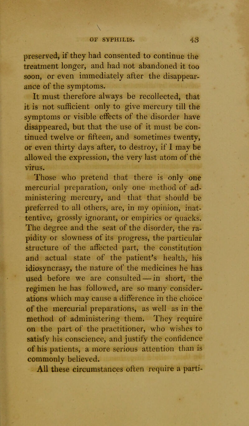 preserved, if they had consented to continue the treatment longer, and had not abandoned it too soon, or even immediately after the disappear- ance of the symptoms. It must therefore always be recollected, that it is not sufficient only to give mercury till the symptoms or visible effects of the disorder have disappeared, but that the use of it must be con- tinued twelve or fifteen, and sometimes twenty, or even thirty days after, to destroy, if I may be allowed the expression, the very last atom of the virus. Those who pretend that there is only one mercurial preparation, only one method of ad- ministering mercury, and that that should be preferred to all others, are, in my opinion, inat- tentive, grossly ignorant, or empirics or quacks. The degree and the seat of the disorder, the ra- pidity or slowness of its progress, the particular structure of the affected part, the constitution and actual state of the patient's health, his idiosyncrasy, the nature of the medicines he has used before we are consulted — in short, the regimen he has followed, are so many consider- ations which may cause a difference in the choice of the mercurial preparations, as well as in the method of administering them. They require on the part of the practitioner, who wishes to satisfy his conscience, and justify the confidence of his patients, a more serious attention than is commonly believed. All these circumstances often require a parti-