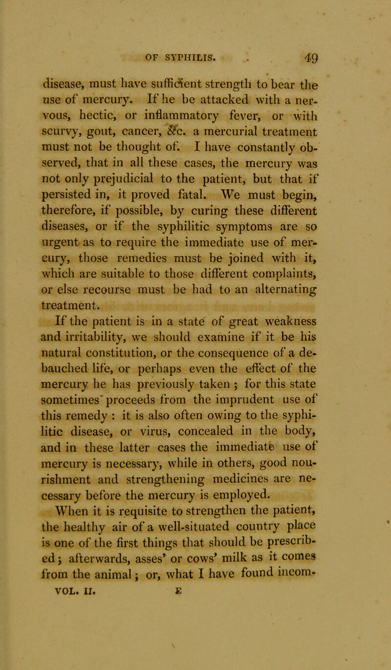 disease, must have sufficient strength to bear the use of mercury. If he be attacked with a ner- vous, hectic, or inflammatory fever, or with scurvy, gout, cancer, Sic. a mercurial treatment must not be thought of. I have constantly ob- served, that in all these cases, the mercury was not only prejudicial to the patient, but that if persisted in, it proved fatal. We must begin, therefore, if possible, by curing these different diseases, or if the syphilitic symptoms are so urgent as to require the immediate use of mer- cury, those remedies must be joined with it, which are suitable to those different complaints, or else recourse must be had to an alternating treatment. If the patient is in a state of great weakness and irritability, we should examine if it be his natural constitution, or the consequence of a de- bauched life, or perhaps even the effect of the mercury he has previously taken ; for this state sometimes proceeds from the imprudent use of this remedy : it is also often owing to the syphi- litic disease, or virus, concealed in the body, and in these latter cases the immediate use of mercury is necessary, while in others, good nou- rishment and strengthening medicines are ne- cessary before the mercury is employed. When it is requisite to strengthen the patient, the healthy air of a well-situated country place is one of the first things that should be prescrib- ed j afterwards, asses’ or cows’ milk as it comes from the animal; or, what I have found incom- VOL. II. e