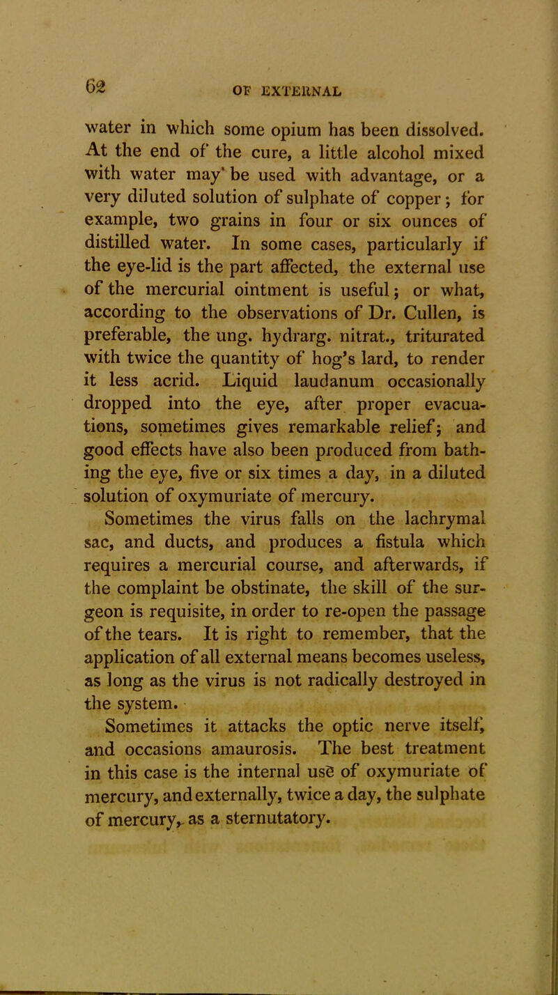 water in which some opium has been dissolved. At the end of the cure, a little alcohol mixed with water may* be used with advantage, or a very diluted solution of sulphate of copper; for example, two grains in four or six ounces of distilled water. In some cases, particularly if the eye-lid is the part affected, the external use of the mercurial ointment is useful; or what, according to the observations of Dr. Cullen, is preferable, the ung. hydrarg. nitrat., triturated with twice the quantity of hog’s lard, to render it less acrid. Liquid laudanum occasionally dropped into the eye, after proper evacua- tions, sometimes gives remarkable relief; and good effects have also been produced from bath- ing the eye, five or six times a day, in a diluted solution of oxymuriate of mercury. Sometimes the virus falls on the lachrymal sac, and ducts, and produces a fistula which requires a mercurial course, and afterwards, if the complaint be obstinate, the skill of the sur- geon is requisite, in order to re-open the passage of the tears. It is right to remember, that the application of all external means becomes useless, as long as the virus is not radically destroyed in the system. Sometimes it attacks the optic nerve itself and occasions amaurosis. The best treatment in this case is the internal use of oxymuriate of mercury, and externally, twice a day, the sulphate of mercury,, as a sternutatory.