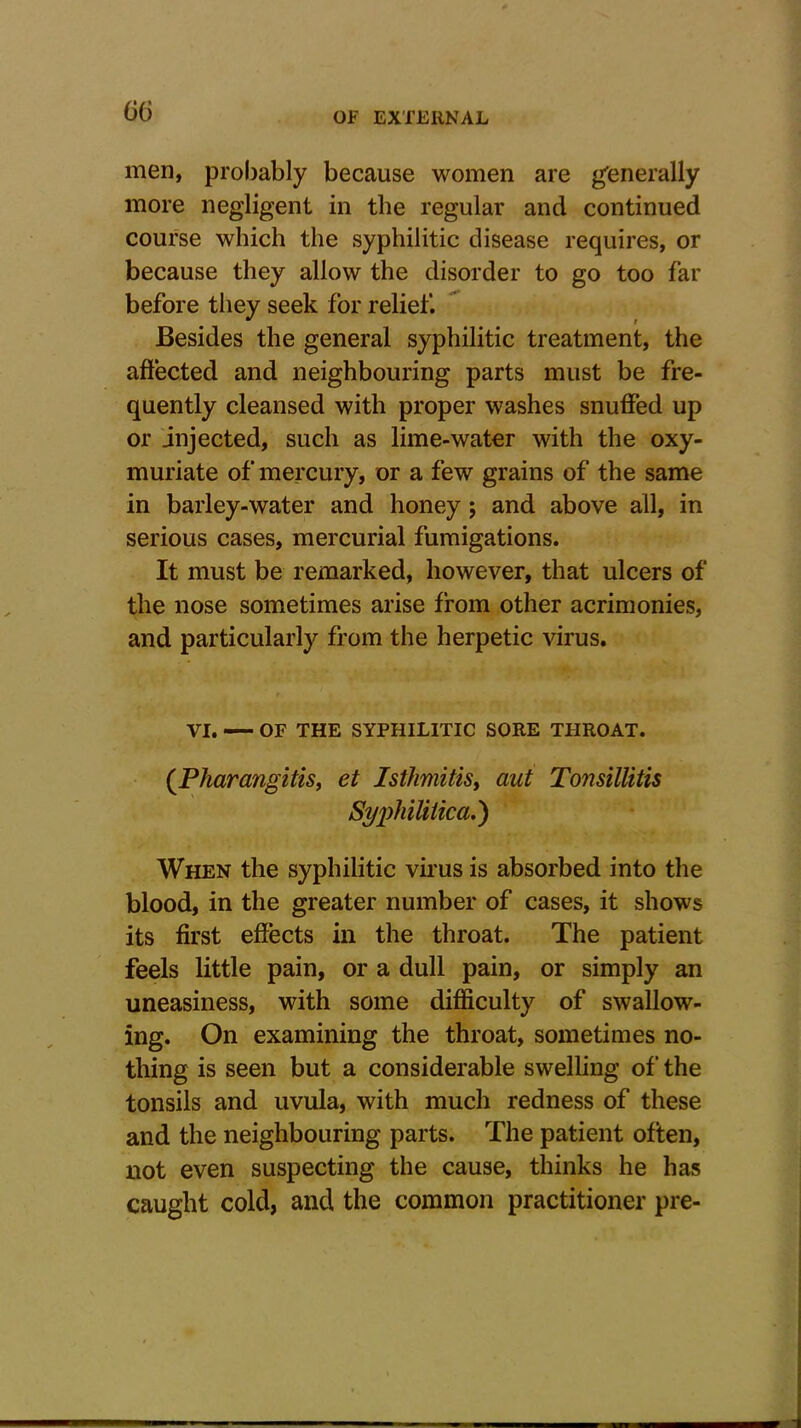 men, probably because women are generally more negligent in the regular and continued course which the syphilitic disease requires, or because they allow the disorder to go too far before they seek for relief. Besides the general syphilitic treatment, the affected and neighbouring parts must be fre- quently cleansed with proper washes snuffed up or injected, such as lime-water with the oxy- muriate of mercury, or a few grains of the same in barley-water and honey; and above all, in serious cases, mercurial fumigations. It must be remarked, however, that ulcers of the nose sometimes arise from other acrimonies, and particularly from the herpetic virus. VI. OF THE SYPHILITIC SORE THROAT. (Phar angitis, et Isthmitis, ant Tonsillitis Syphilitica.) When the syphilitic virus is absorbed into the blood, in the greater number of cases, it shows its first effects in the throat. The patient feels little pain, or a dull pain, or simply an uneasiness, with some difficulty of swallow- ing. On examining the throat, sometimes no- thing is seen but a considerable swelling of the tonsils and uvula, with much redness of these and the neighbouring parts. The patient often, not even suspecting the cause, thinks he has caught cold, and the common practitioner pre-