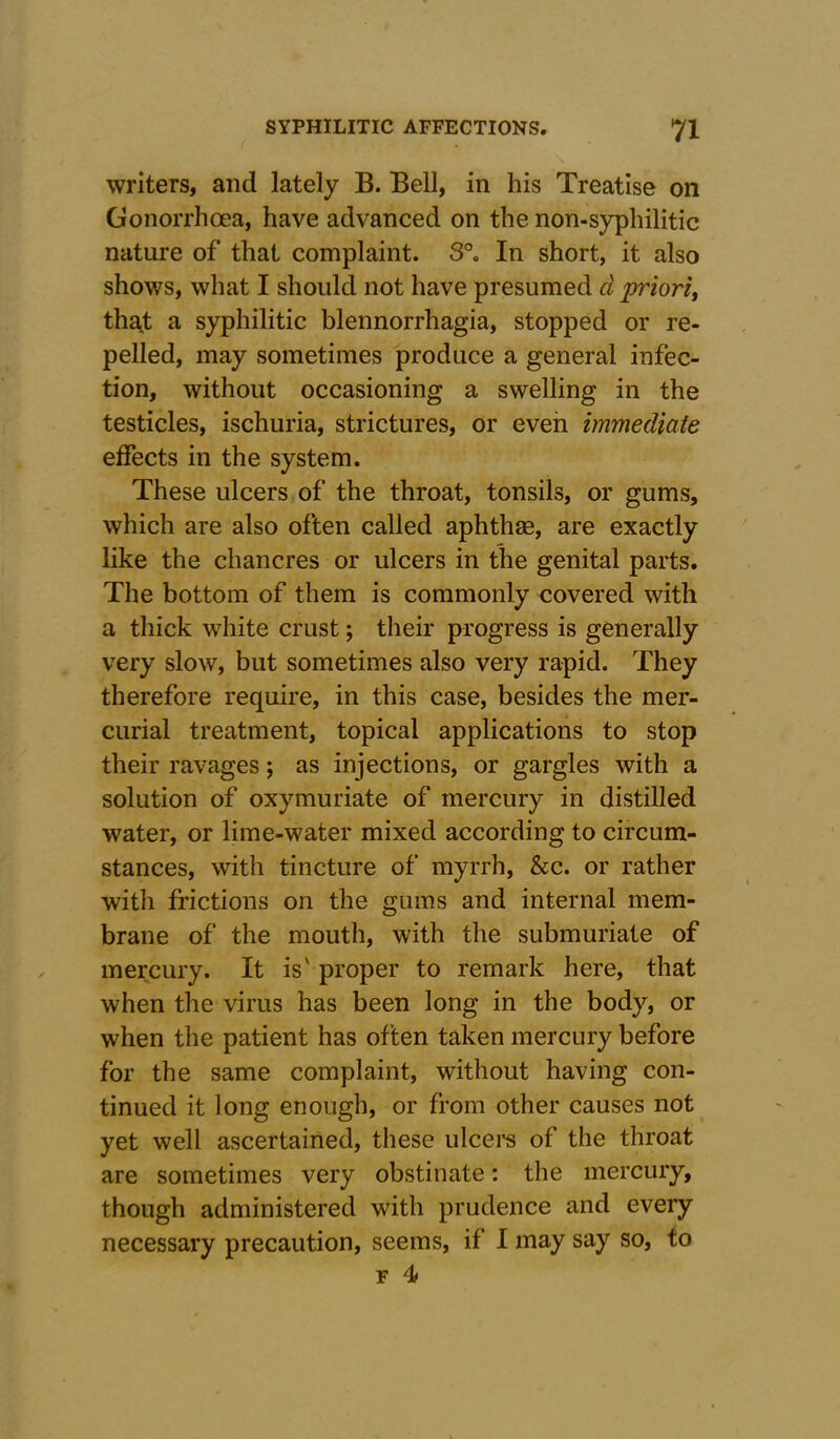 writers, and lately B. Bell, in his Treatise on Gonorrhoea, have advanced on the non-syphilitic nature of that complaint. S°0 In short, it also shows, what I should not have presumed cl priori, that a syphilitic blennorrhagia, stopped or re- pelled, may sometimes produce a general infec- tion, without occasioning a swelling in the testicles, ischuria, strictures, or even immediate effects in the system. These ulcers of the throat, tonsils, or gums, which are also often called aphthae, are exactly like the chancres or ulcers in the genital parts. The bottom of them is commonly covered with a thick white crust; their progress is generally very slow, but sometimes also very rapid. They therefore require, in this case, besides the mer- curial treatment, topical applications to stop their ravages; as injections, or gargles with a solution of oxymuriate of mercury in distilled water, or lime-water mixed according to circum- stances, with tincture of myrrh, &c. or rather with frictions on the gums and internal mem- brane of the mouth, with the submuriate of mercury. It is' proper to remark here, that when the virus has been long in the body, or when the patient has often taken mercury before for the same complaint, without having con- tinued it long enough, or from other causes not yet well ascertained, these ulcers of the throat are sometimes very obstinate: the mercury, though administered with prudence and every necessary precaution, seems, if I may say so, to F 4f