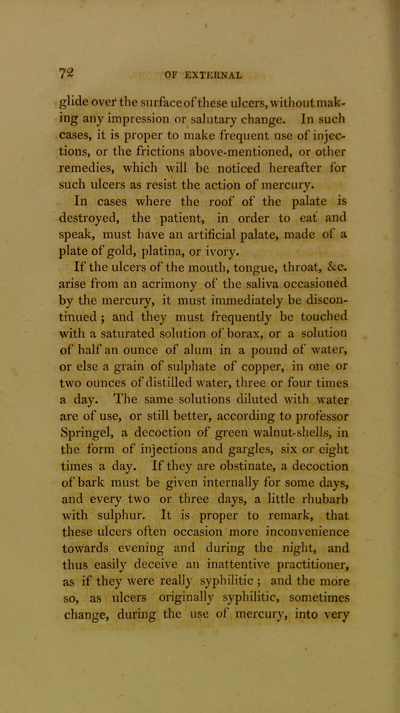 glide over the surface of these ulcers, without mak- ing any impression or salutary change. In such cases, it is proper to make frequent use of injec- tions, or the frictions above-mentioned, or other remedies, which will be noticed hereafter for such ulcers as resist the action of mercury. In cases where the roof of the palate is destroyed, the patient, in order to eat and speak, must have an artificial palate, made of a plate of gold, platina, or ivory. If the ulcers of the mouth, tongue, throat, &c. arise from an acrimony of the saliva occasioned by the mercury, it must immediately be discon- tinued ; and they must frequently be touched with a saturated solution of borax, or a solution of half an ounce of alum in a pound of water, or else a grain of sulphate of copper, in one or two ounces of distilled water, three or four times a day. The same solutions diluted with water are of use, or still better, according to professor Springel, a decoction of green walnut-shells, in the form of injections and gargles, six or eight times a day. If they are obstinate, a decoction of bark must be given internally for some days, and every two or three days, a little rhubarb with sulphur. It is proper to remark, that these ulcers often occasion more inconvenience towards evening and during the night, and thus easily deceive an inattentive practitioner, as if they were really syphilitic ; and the more so, as ulcers originally syphilitic, sometimes change, during the use of mercury, into very