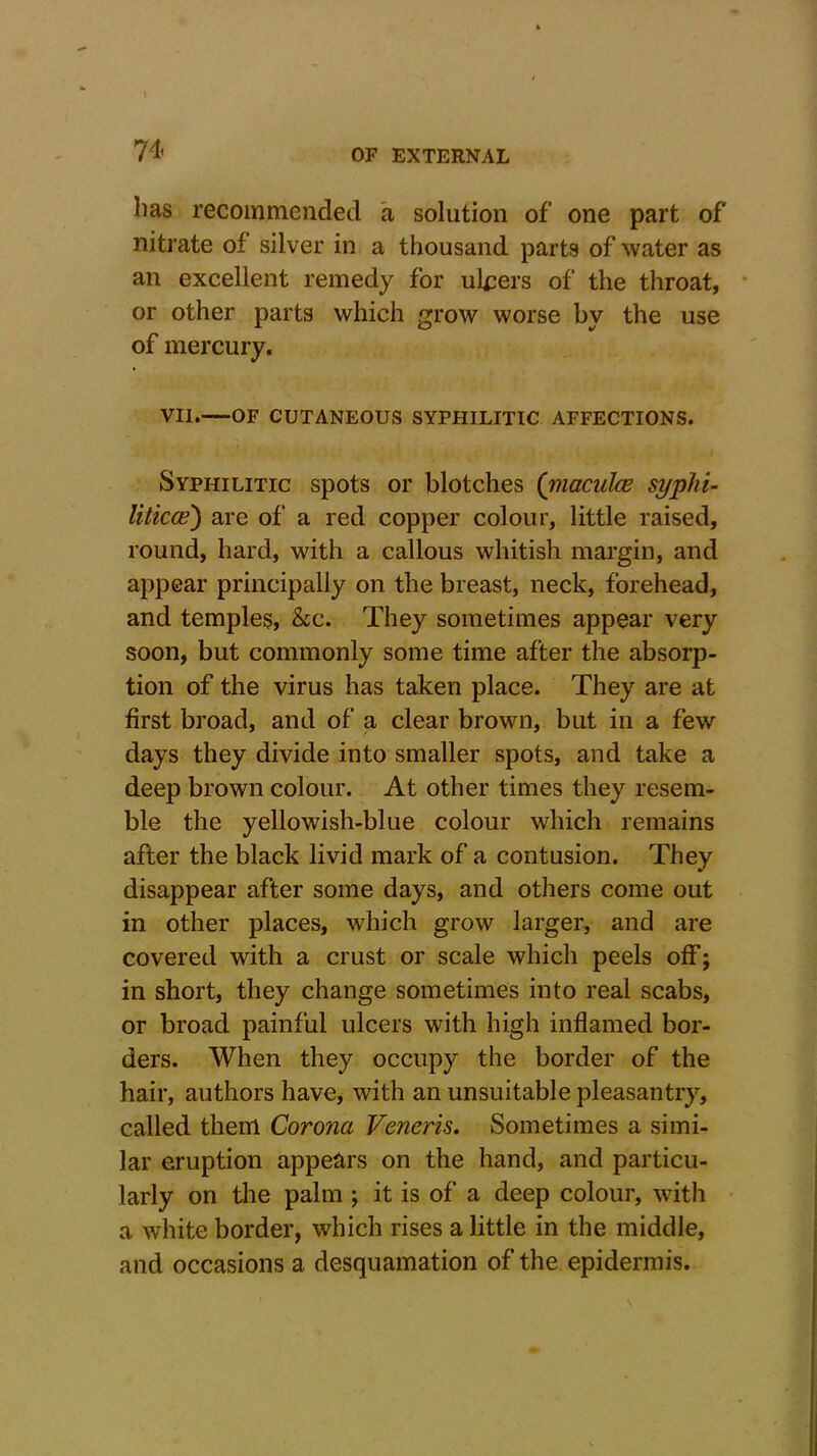 has recommended a solution of one part of nitrate of silver in a thousand parts of water as an excellent remedy for ulcers of the throat, or other parts which grow worse by the use of mercury. VII. OF CUTANEOUS SYPHILITIC AFFECTIONS. Syphilitic spots or blotches ('maculae syphi- liticce) are of a red copper colour, little raised, round, hard, with a callous whitish margin, and appear principally on the breast, neck, forehead, and temples, &c. They sometimes appear very soon, but commonly some time after the absorp- tion of the virus has taken place. They are at first broad, and of a clear brown, but in a few days they divide into smaller spots, and take a deep brown colour. At other times they resem- ble the yellowish-blue colour which remains after the black livid mark of a contusion. They disappear after some days, and others come out in other places, which grow larger, and are covered with a crust or scale which peels off; in short, they change sometimes into real scabs, or broad painful ulcers with high inflamed bor- ders. When they occupy the border of the hair, authors have, with an unsuitable pleasantry, called them Corona Veneris. Sometimes a simi- lar eruption appears on the hand, and particu- larly on the palm ; it is of a deep colour, with a white border, which rises a little in the middle, and occasions a desquamation of the epidermis.