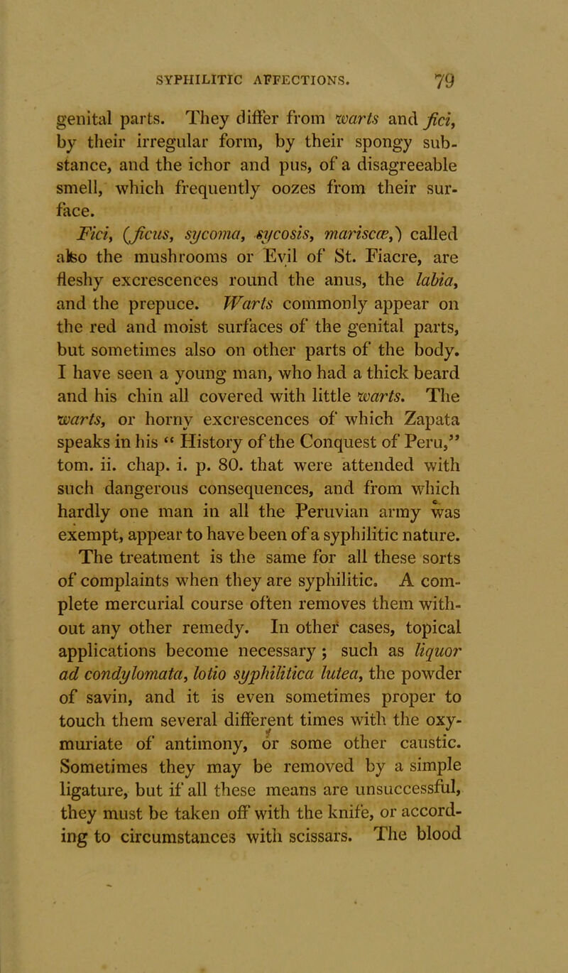 genital parts. They differ from warts and fici, by their irregular form, by their spongy sub- stance, and the ichor and pus, of a disagreeable smell, which frequently oozes from their sur- face. Ficiy (ficus, sycoma, sycosis, marisccei') called alteo the mushrooms or Evil of St. Fiacre, are fleshy excrescences round the anus, the labia, and the prepuce. Warts commonly appear on the red and moist surfaces of the genital parts, but sometimes also on other parts of the body. I have seen a young man, who had a thick beard and his chin all covered with little warts. The warts, or horny excrescences of which Zapata speaks in his “ History of the Conquest of Peru,5’ tom. ii. chap. i. p. 80. that were attended with such dangerous consequences, and from which C-* hardly one man in all the Peruvian army was exempt, appear to have been of a syphilitic nature. The treatment is the same for all these sorts of complaints when they are syphilitic. A com- plete mercurial course often removes them with- out any other remedy. In other cases, topical applications become necessary ; such as liquor ad condylomata, lotio syphilitica lutea, the powder of savin, and it is even sometimes proper to touch them several different times with the oxy- muriate of antimony, or some other caustic. Sometimes they may be removed by a simple ligature, but if all these means are unsuccessful, they must be taken off with the knife, or accord- ing to circumstances with scissars. The blood