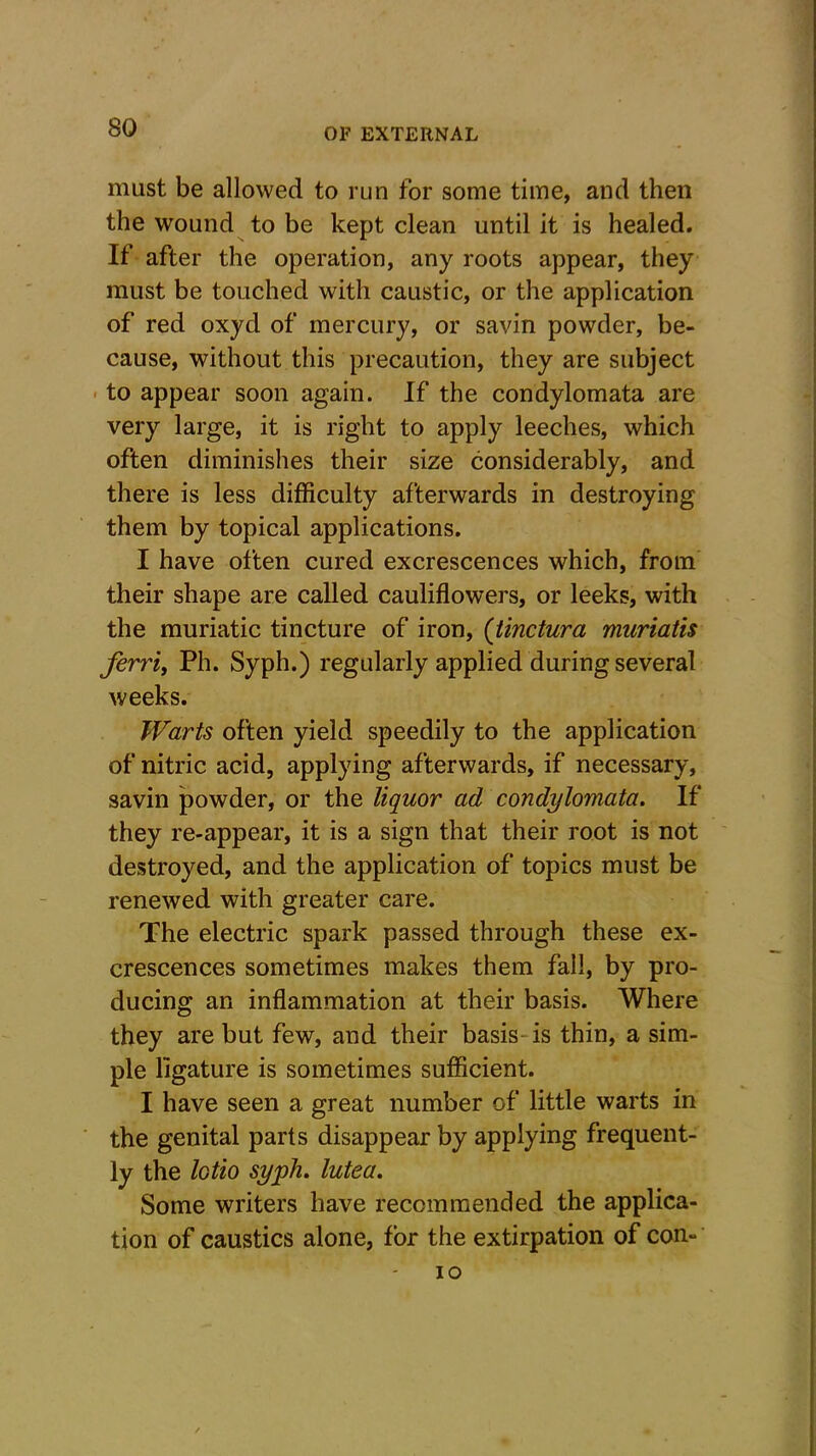 must be allowed to run for some time, and then the wound to be kept clean until it is healed. If after the operation, any roots appear, they must be touched with caustic, or the application of red oxyd of mercury, or savin powder, be- cause, without this precaution, they are subject to appear soon again. If the condylomata are very large, it is right to apply leeches, which often diminishes their size considerably, and there is less difficulty afterwards in destroying them by topical applications. I have often cured excrescences which, from their shape are called cauliflowers, or leeks, with the muriatic tincture of iron, (tinctura muriatis ferri, Ph. Syph.) regularly applied during several weeks. Warts often yield speedily to the application of nitric acid, applying afterwards, if necessary, savin powder, or the liquor ad condylomata. If they re-appear, it is a sign that their root is not destroyed, and the application of topics must be renewed with greater care. The electric spark passed through these ex- crescences sometimes makes them fall, by pro- ducing an inflammation at their basis. Where they are but few, and their basis is thin, a sim- ple ligature is sometimes sufficient. I have seen a great number of little warts in the genital parts disappear by applying frequent- ly the lotto syph. lutea. Some writers have recommended the applica- tion of caustics alone, for the extirpation of con- io