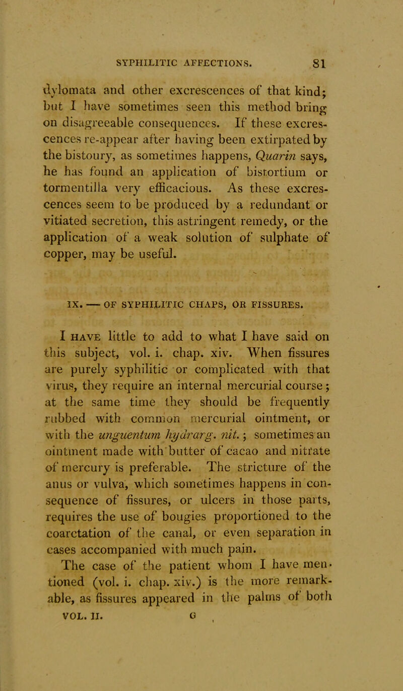 SYPHILITIC AFFECTIONS. 81 dylomata and other excrescences of that kind; but I have sometimes seen this method bring on disagreeable consequences. If these excres- cences re-appear after having been extirpated by the bistoury, as sometimes happens, Quarin says, he has found an application of bisr.ortium or tormentilla very efficacious. As these excres- cences seem to be produced by a redundant or vitiated secretion, this astringent remedy, or the application of a weak solution of sulphate of copper, may be useful. IX. OF SYPHILITIC CHAPS, OR FISSURES. I have little to add to what I have said on this subject, vol. i. chap. xiv. When fissures are purely syphilitic or complicated with that virus, they require an internal mercurial course; at the same time they should be frequently rubbed with common mercurial ointment, or with the unguentum hydrarg. nit.; sometimes an ointment made with butter of cacao and nitrate of mercury is preferable. The stricture of the anus or vulva, which sometimes happens in con- sequence of fissures, or ulcers in those parts, requires the use of bougies proportioned to the coarctation of the canal, or even separation in cases accompanied with much pain. The case of the patient whom I have men* tioned (vol. i. chap, xiv.) is the more remark- able, as fissures appeared in the palms of both