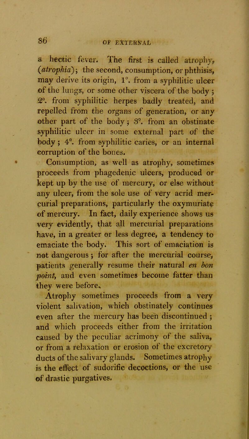 a hectic fever. The first is called atrophy* (atrophia); the second, consumption, or phthisis, may derive its origin, 1°. from a syphilitic ulcer of the lungs, or some other viscera of the body ; 2°. from syphilitic herpes badly treated, and repelled from the organs of generation, or any other part of the body j 3°. from an obstinate syphilitic ulcer in some external part of the body; 4°. from syphilitic caries, or an internal corruption of the bones. Consumption, as well as atrophy, sometimes proceeds from phageden,ic ulcers, produced or kept up by the use of mercury, or else without any ulcer, from the sole use of very acrid mer- curial preparations, particularly the oxymuriate of mercury. In fact, daily experience shows us very evidently, that all mercurial preparations have, in a greater or less degree, a tendency to emaciate the body. This sort of emaciation is not dangerous ; for after the mercurial course, patients generally resume their natural en bon pointy and even sometimes become fatter than they were before* Atrophy sometimes proceeds from a very violent salivation, which obstinately continues even after the mercury has been discontinued ; and which proceeds either from the irritation caused by the peculiar acrimony of the saliva, or from a relaxation or erosion of the excretory ducts of the salivary glands. Sometimes atrophy is the effect of sudorific decoctions, or the use of drastic purgatives.