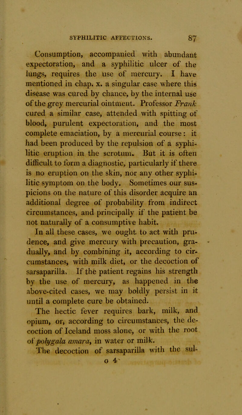 Consumption, accompanied with abundant expectoration, and a syphilitic ulcer of the lungs, requires the use of mercury. I have mentioned in chap. x. a singular case where this disease was cured by chance, by the internal use of the grey mercurial ointment. Professor Frank cured a similar case, attended with spitting of blood, purulent expectoration, and the most complete emaciation, by a mercurial course : it had been produced by the repulsion of a syphi- litic eruption in the scrotum* But it is often difficult to form a diagnostic, particularly if there is no eruption on the skin, nor any other syphi- litic symptom on the body. Sometimes our sus- picions on the nature of this disorder acquire an additional degree of probability from indirect circumstances, and principally if the patient be not naturally of a consumptive habit. In all these cases, we ought to act with pru- dence, and give mercury with precaution, gra- dually, and by combining it, according to cir- cumstances, with milk diet, or the decoction of sarsaparilla. If the patient regains his strength by the use of mercury, as happened in the above-cited cases, we may boldly persist in it until a complete cure be obtained. The hectic fever requires bark, milk, and opium, or, according to circumstances, the de- coction of Iceland moss alone, or with the root of poly gala amor a, in water or milk. The decoction of sarsaparilla with the sul- o 4‘