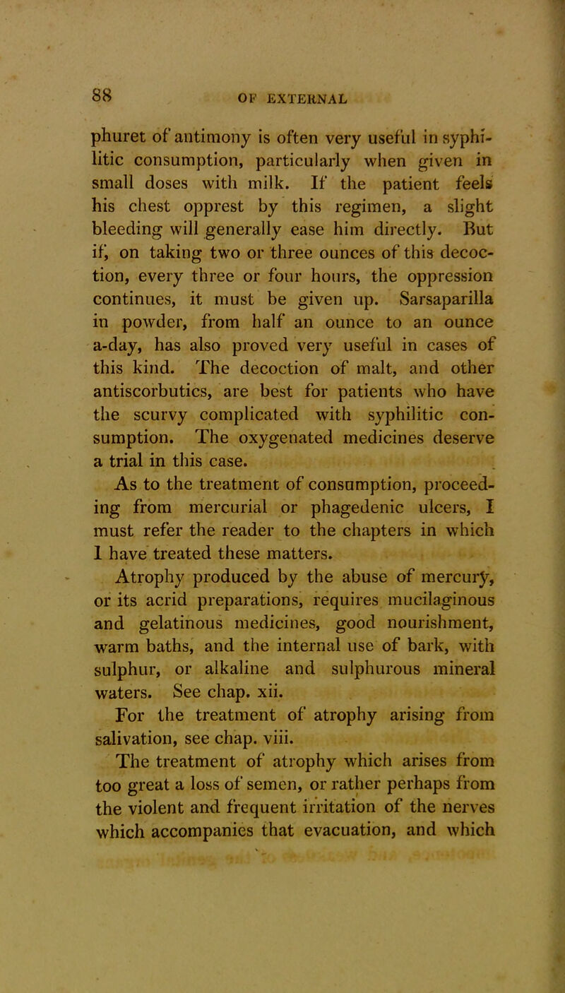 phuret of’antimony is often very useful in syphi- litic consumption, particularly when given in small doses with milk. If the patient feels his chest opprest by this regimen, a slight bleeding will generally ease him directly. But it', on taking two or three ounces of this decoc- tion, every three or four hours, the oppression continues, it must be given up. Sarsaparilla in powder, from half an ounce to an ounce a-day, has also proved very useful in cases of this kind. The decoction of malt, and other antiscorbutics, are best for patients who have the scurvy complicated with syphilitic con- sumption. The oxygenated medicines deserve a trial in this case. As to the treatment of consumption, proceed- ing from mercurial or phagedenic ulcers, I must refer the reader to the chapters in which 1 have treated these matters. Atrophy produced by the abuse of mercury, or its acrid preparations, requires mucilaginous and gelatinous medicines, good nourishment, warm baths, and the internal use of bark, with sulphur, or alkaline and sulphurous mineral waters. See chap. xii. For the treatment of atrophy arising from salivation, see chap. viii. The treatment of atrophy which arises from too great a loss of semen, or rather perhaps from the violent and frequent irritation of the nerves which accompanies that evacuation, and which