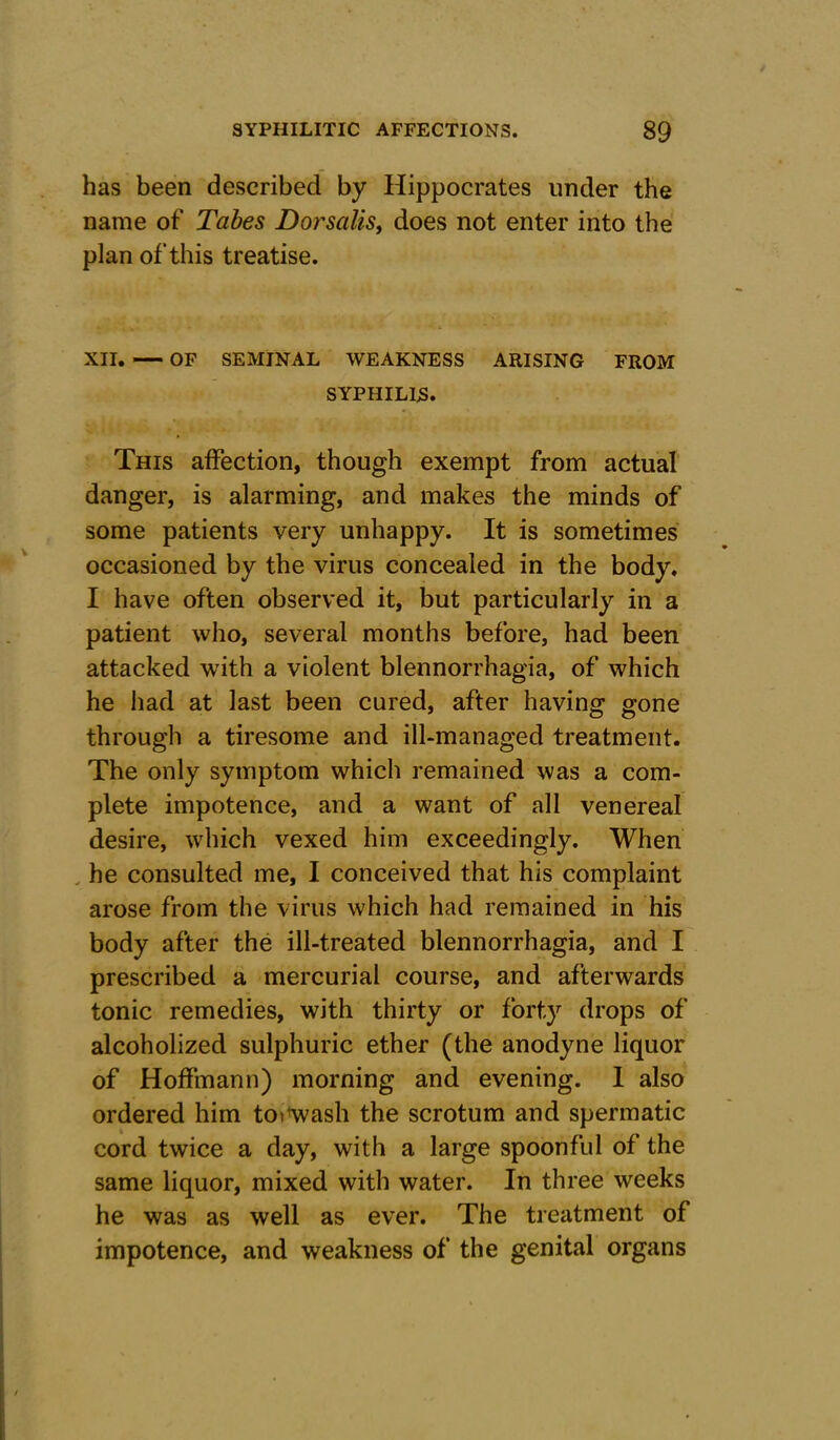 has been described by Hippocrates under the name of Tabes Dorsalis, does not enter into the plan of this treatise. XII. OF SEMINAL WEAKNESS ARISING FROM SYPHILIS* This affection, though exempt from actual danger, is alarming, and makes the minds of some patients very unhappy. It is sometimes occasioned by the virus concealed in the body. I have often observed it, but particularly in a patient who, several months before, had been attacked with a violent blennorrhagia, of which he had at last been cured, after having gone through a tiresome and ill-managed treatment. The only symptom which remained was a com- plete impotence, and a want of all venereal desire, which vexed him exceedingly. When he consulted me, I conceived that his complaint arose from the virus which had remained in his body after the ill-treated blennorrhagia, and I prescribed a mercurial course, and afterwards tonic remedies, with thirty or forty drops of alcoholized sulphuric ether (the anodyne liquor of Hoffmann) morning and evening. I also ordered him tot wash the scrotum and spermatic cord twice a day, with a large spoonful of the same liquor, mixed with water. In three weeks he was as well as ever. The treatment of impotence, and weakness of the genital organs