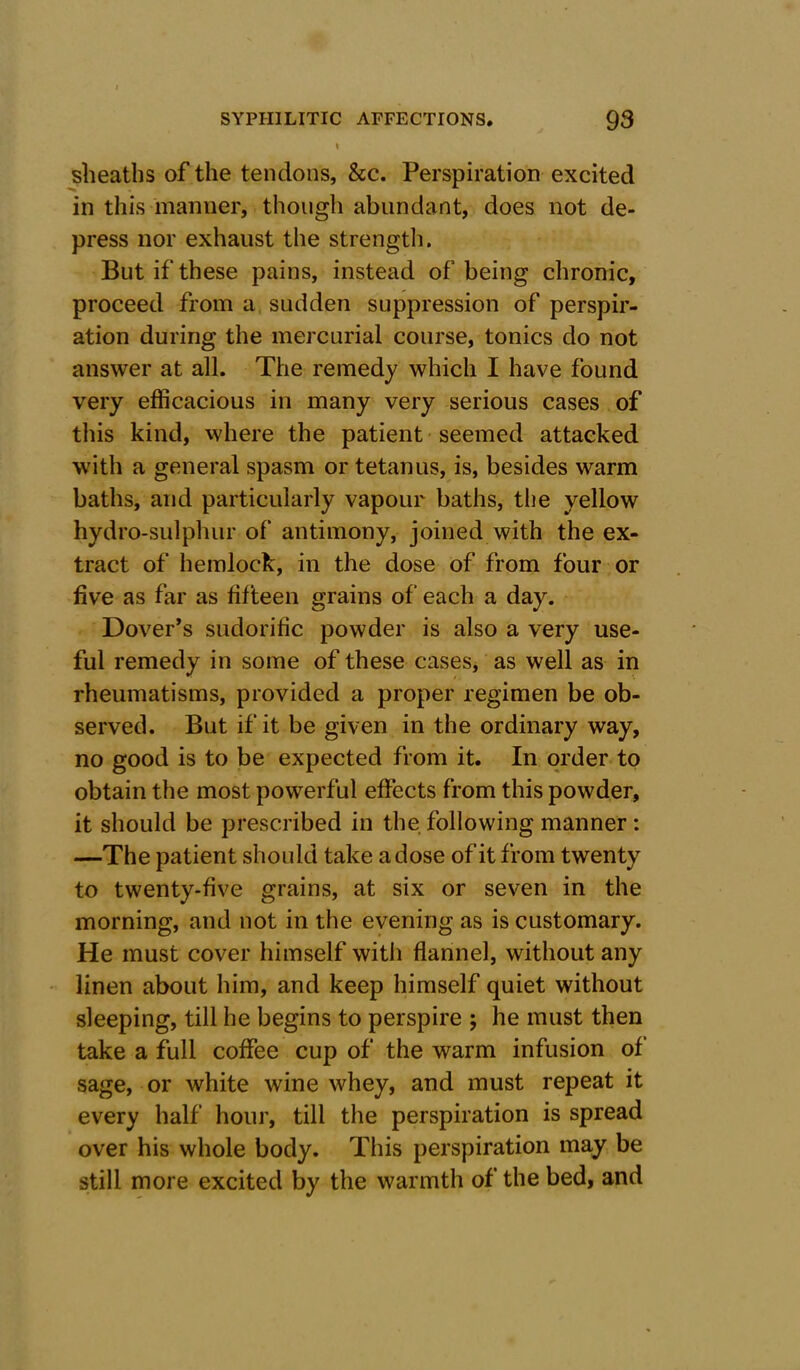 sheaths of the tendons, &c. Perspiration excited in this manner, though abundant, does not de- press nor exhaust the strength. But if these pains, instead of being chronic, proceed from a sudden suppression of perspir- ation during the mercurial course, tonics do not answer at all. The remedy which I have found very efficacious in many very serious cases of this kind, where the patient seemed attacked with a general spasm or tetanus, is, besides warm baths, and particularly vapour baths, the yellow hydro-sulphur of antimony, joined with the ex- tract of hemlock, in the dose of from four or five as far as fifteen grains of each a day. Dover’s sudorific powder is also a very use- ful remedy in some of these cases* as well as in rheumatisms, provided a proper regimen be ob- served. But if it be given in the ordinary way, no good is to be expected from it. In order to obtain the most powerful effects from this powder, it should be prescribed in the following manner : —The patient should take a dose of it from twenty to twenty-five grains, at six or seven in the morning, and not in the evening as is customary. He must cover himself with flannel, without any linen about him, and keep himself quiet without sleeping, till he begins to perspire ; he must then take a full coffee cup of the warm infusion of' sage, or white wine whey, and must repeat it every half hour, till the perspiration is spread over his whole body. This perspiration may be still more excited by the warmth of the bed, and