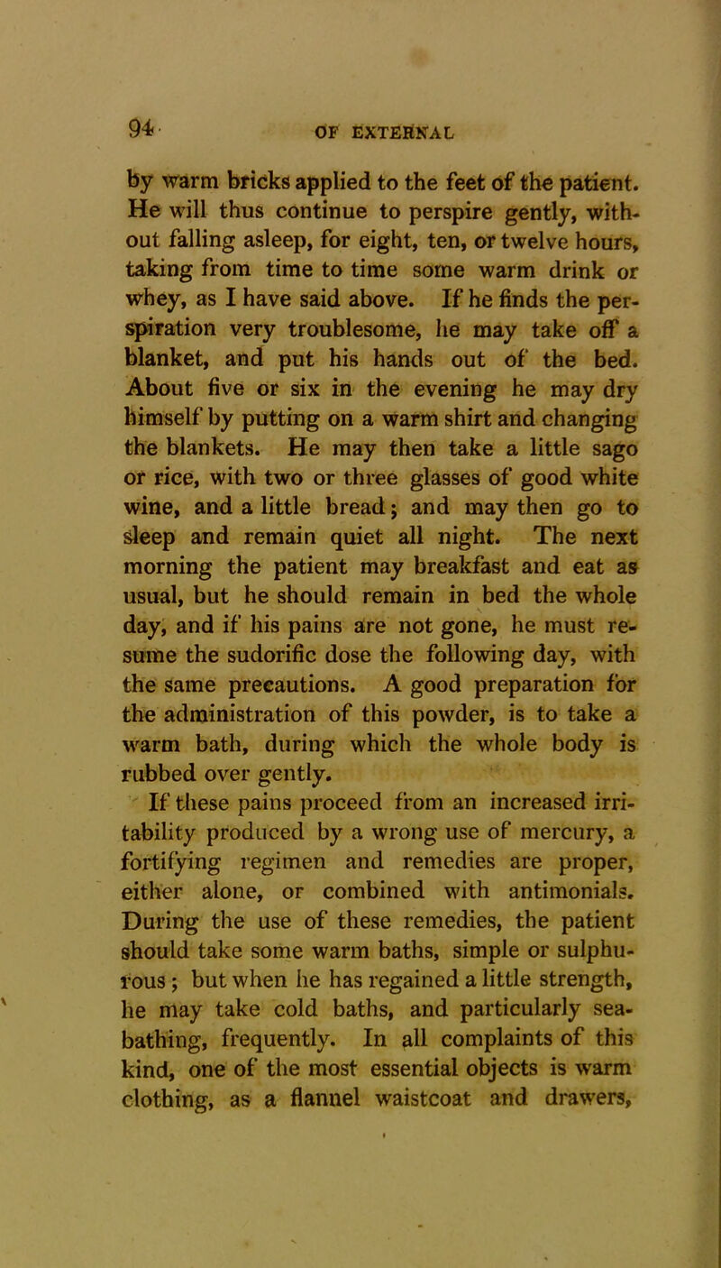 by warm bricks applied to the feet of the patient. He will thus continue to perspire gently, with- out falling asleep, for eight, ten, or twelve hours, taking from time to time some warm drink or whey, as I have said above. If he finds the per- spiration very troublesome, he may take off a blanket, and put his hands out of the bed. About five or six in the evening he may dry himself by putting on a warm shirt and changing the blankets. He may then take a little sago or rice, with two or three glasses of good white wine, and a little bread; and may then go to sleep and remain quiet all night. The next morning the patient may breakfast and eat as usual, but he should remain in bed the whole \ day, and if his pains are not gone, he must re- sume the sudorific dose the following day, with the same precautions. A good preparation for the administration of this powder, is to take a warm bath, during which the whole body is rubbed over gently. If these pains proceed from an increased irri- tability produced by a wrong use of mercury, a fortifying regimen and remedies are proper, either alone, or combined with antimonials. During the use of these remedies, the patient should take some warm baths, simple or sulphu- rous ; but when he has regained a little strength, he may take cold baths, and particularly sea- bathing, frequently. In all complaints of this kind, one of the most essential objects is warm clothing, as a flannel waistcoat and drawers.