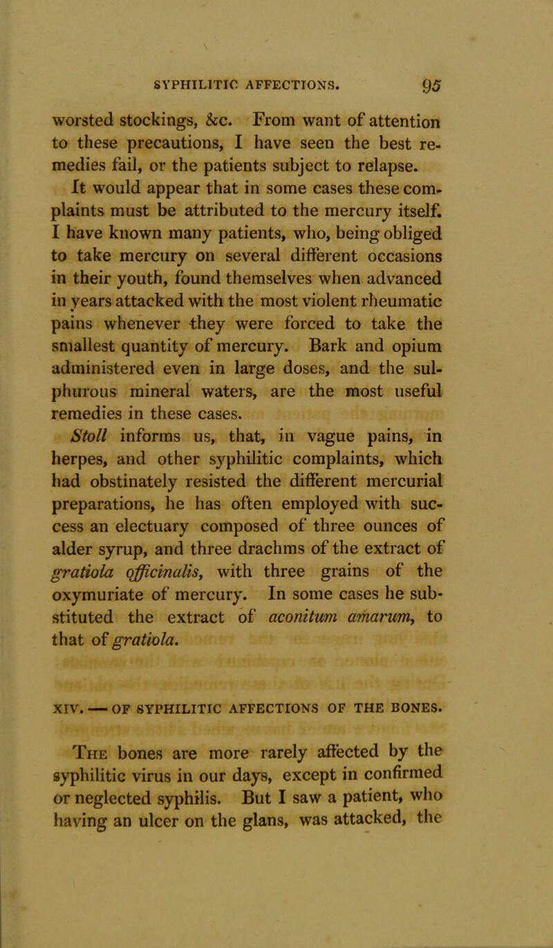 worsted stockings, &c. From want of attention to these precautions, I have seen the best re- medies fail, or the patients subject to relapse. It would appear that in some cases these com- plaints must be attributed to the mercury itself. I have known many patients, who, being obliged to take mercury on several different occasions in their youth, found themselves when advanced in years attacked with the most violent rheumatic pains whenever they were forced to take the smallest quantity of mercury. Bark and opium administered even in large doses, and the sul- phurous mineral waters, are the most useful remedies in these cases. Stoll informs us, that, in vague pains, in herpes, and other syphilitic complaints, which had obstinately resisted the different mercurial preparations, he has often employed with suc- cess an electuary composed of three ounces of alder syrup, and three drachms of the extract of gratiola officinalis, with three grains of the oxymuriate of mercury. In some cases he sub- stituted the extract of aconitum arharum, to that of gratiola. XIV. — OF SYPHILITIC AFFECTIONS OF THE BONES. The bones are more rarely affected by the syphilitic virus in our days, except in confirmed or neglected syphilis. But I saw a patient, who having an ulcer on the glans, was attacked, the