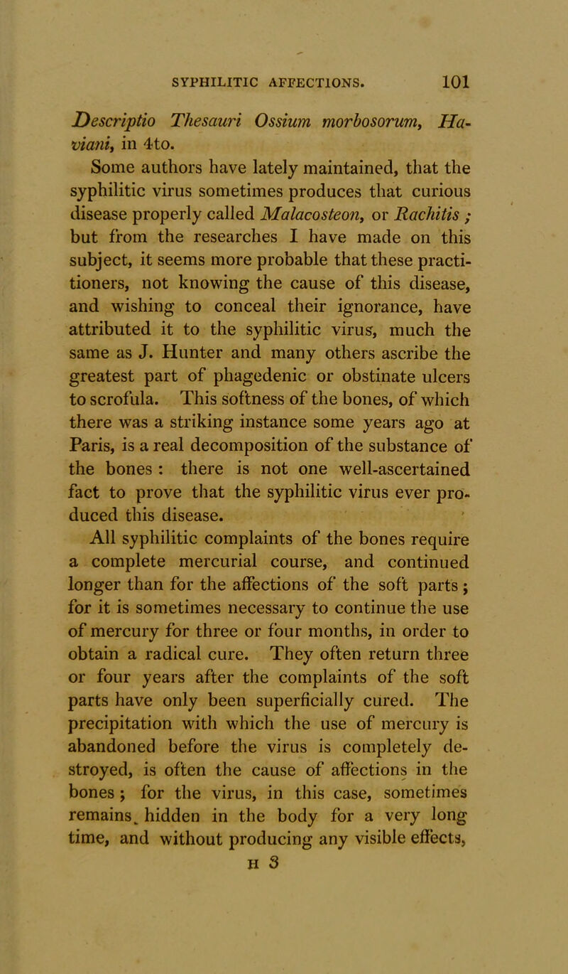 Descriptio Thesauri Ossium morbosorum, Ha- viani, in 4to. Some authors have lately maintained, that the syphilitic virus sometimes produces that curious disease properly called Malacosteon, or Rachitis ; but from the researches I have made on this subject, it seems more probable that these practi- tioners, not knowing the cause of this disease, and wishing to conceal their ignorance, have attributed it to the syphilitic virus, much the same as J. Hunter and many others ascribe the greatest part of phagedenic or obstinate ulcers to scrofula. This softness of the bones, of which there was a striking instance some years ago at Paris, is a real decomposition of the substance of the bones : there is not one well-ascertained fact to prove that the syphilitic virus ever pro- duced this disease. All syphilitic complaints of the bones require a complete mercurial course, and continued longer than for the affections of the soft parts; for it is sometimes necessary to continue the use of mercury for three or four months, in order to obtain a radical cure. They often return three or four years after the complaints of the soft parts have only been superficially cured. The precipitation with which the use of mercury is abandoned before the virus is completely de- stroyed, is often the cause of affections in the bones ; for the virus, in this case, sometimes remains k hidden in the body for a very long time, and without producing any visible effects,