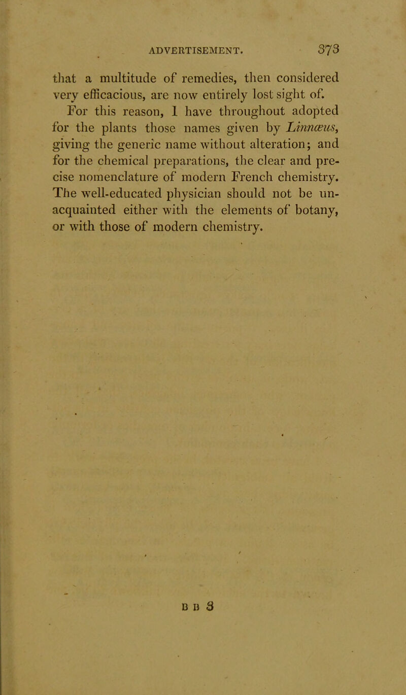 that a multitude of remedies, then considered very efficacious, are now entirely lost sight of. For this reason, I have throughout adopted for the plants those names given by Linnaeus, giving the generic name without alteration; and for the chemical preparations, the clear and pre- cise nomenclature of modern French chemistry. The well-educated physician should not be un- acquainted either with the elements of botany, or with those of modern chemistry.